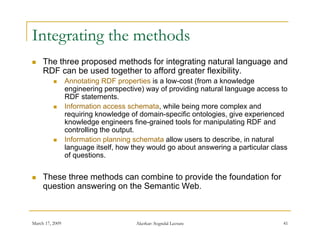 Integrating the methods
    The three proposed methods for integrating natural language and
     RDF can be used together to afford greater flexibility.
                Annotating RDF properties is a low-cost (from a knowledge
                 engineering perspective) way of providing natural language access to
                 RDF statements.
                Information access schemata while being more complex and
                                     schemata,
                 requiring knowledge of domain-specific ontologies, give experienced
                 knowledge engineers fine-grained tools for manipulating RDF and
                 controlling the output.
                Information planning schemata allow users to describe in natural
                                                              describe,
                 language itself, how they would go about answering a particular class
                 of questions.


    These three methods can combine to provide the foundation for
     question answering on the Semantic Web.



March 17, 2009                         Akerkar: Sogndal Lecture                     41
 