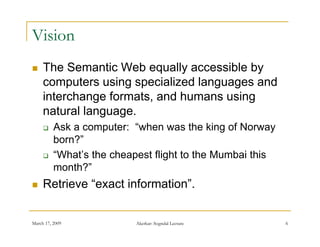 Vision
    The Semantic Web equally accessible by
     computers using specialized languages and
     interchange formats, and humans using
     natural l
        t l language.
         Ask a computer: “when was the king of Norway
          born?
          born?”
         “What’s the cheapest flight to the Mumbai this
          month?
          month?”
    Retrieve “exact information”.


March 17, 2009             Akerkar: Sogndal Lecture        6
 