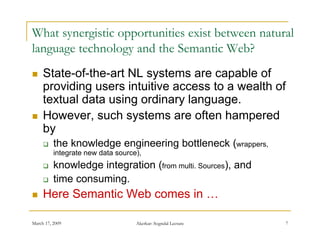 What synergistic opportunities exist between natural
language technology and the S
l           h l       d h Semantic W b?
                                     i Web?
    State of the art
     State-of-the-art NL systems are capable of
     providing users intuitive access to a wealth of
     textual data using ordinary language.
    However, such systems are often hampered
     by
         the knowledge engineering bottleneck (wrappers,
          integrate new data source),
         knowledge integration (from multi. Sources), and
                  g     g                           )
         time consuming.
    Here Semantic Web comes in …

March 17, 2009                     Akerkar: Sogndal Lecture   7
 