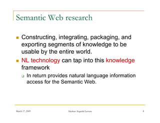 Semantic Web research

    Constructing, integrating, packaging,
     Constructing integrating packaging and
     exporting segments of knowledge to be
     usable by the entire world.
             y
    NL technology can tap into this knowledge
     framework
         In return provides natural language information
          access for the Semantic Web.




March 17, 2009             Akerkar: Sogndal Lecture         8
 