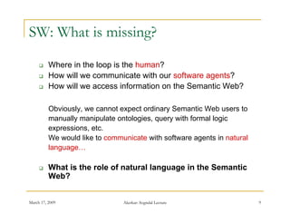 SW: What is missing?

         Where in the loop is the human?
         How will we communicate with our software agents?
         How will we access information on the Semantic Web?

          Obviously, we cannot expect ordinary Semantic Web users to
          manually manipulate ontologies, query with formal logic
          expressions, etc.
                 i      t
          We would like to communicate with software agents in natural
          language…

         What is the role of natural language in the Semantic
          Web?


March 17, 2009                  Akerkar: Sogndal Lecture                 9
 