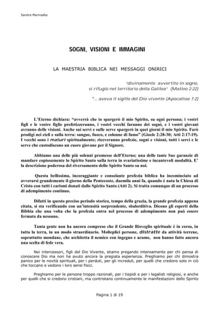 Sandra Marinsalta




                           SOGNI, VISIONI E IMMAGINI


                    LA MAESTRIA BIBLICA NEI MESSAGGI ONIRICI


                                                         “divinamente avvertito in sogno,
                                      si rifugiò nel territorio della Galilea” (Matteo 2:22)

                                        “… aveva il sigillo del Dio vivente (Apocalisse 7:2)




        L’Eterno dichiara: “avverrà che io spargerò il mio Spirito, su ogni persona; i vostri
figli e le vostre figlie profetizzeranno, i vostri vecchi faranno dei sogni, e i vostri giovani
avranno delle visioni. Anche sui servi e sulle serve spargerò in quei giorni il mio Spirito. Farò
prodigi nei cieli e sulla terra: sangue, fuoco, e colonne di fumo” (Gioele 2:28-30; Atti 2:17-19).
I vecchi sono i maturi spiritualmente; riceveranno profezie, sogni e visioni, tutti i servi e le
serve che custodiscono un cuore giovane per il Signore.

       Abbiamo una delle più solenni promesse dell’Eterno; una delle tante Sue garanzie di
mandare copiosamente lo Spirito Santo sulla terra in svariatissime e incantevoli modalità. E’
la descrizione poderosa del riversamento dello Spirito Santo su noi.

        Questa bellissima, incoraggiante e consolante profezia biblica ha incominciato ad
avverarsi grandemente il giorno della Pentecoste, duemila anni fa, quando è nata la Chiesa di
Cristo con tutti i carismi donati dallo Spirito Santo (Atti 2). Si tratta comunque di un processo
di adempimento continuo.

        Difatti in questo preciso periodo storico, tempo della grazia, la grande profezia appena
citata, si sta verificando con un’intensità sorprendente, sbalorditiva. Dicono gli esperti della
Bibbia che una volta che la profezia entra nel processo di adempimento non può essere
fermata da nessuno.

       Tanta gente non ha ancora compreso che il Grande Risveglio spirituale è in corso, in
tutta la terra, in un modo straordinario. Molteplici persone, distratte da attività terrene,
soprattutto mondane, che architetta il nemico con ingegno e acume, non hanno fatto ancora
una scelta di fede vera.

       Noi intercessori, figli del Dio Vivente, stiamo pregando intensamente per chi pensa di
conoscere Dio ma non ha avuto ancora la pregiata esperienza. Preghiamo per chi dimostra
panico per le novità spirituali, per i perduti, per gli increduli, per quelli che credono solo in ciò
che toccano e vedono i loro sensi fisici.

      Preghiamo per le persone troppo razionali, per i tiepidi e per i legalisti religiosi, e anche
per quelli che si credono cristiani, ma contristano continuamente le manifestazioni dello Spirito



                                          Pagina 1 di 19
 