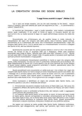 Sandra Marinsalta




      LA CREATIVITA’ DIVINA DEI SOGNI BIBLICI


                                            “I saggi furono avvertiti in sogno” (Matteo 2:12)


       “Là vi sarà una strada maestra, una via che sarà chiamata ‘la Via Santa’; nessun
impuro vi passerà; essa sarà soltanto per quelli che seguiranno la ‘Via’; …. vi cammineranno i
redenti” (Isaia35:8-9).

        Le tecniche per interpretare i sogni a livello scientifico sono metodi e procedimenti
precisi, quasi matematici. E noi umani di fronte al sogno, ci troviamo davanti ad una
operazione che va risolta secondo le leggi e le regole dell’onirologia (scienza che tratta dei
sogni).

       Personalmente non m’interessano più, da qualche tempo in modo notevole, le
interpretazioni dei sogni che vengono solo dalla psiche, essa è terrena, spesso confusa,
specialmente se si è sottomessa alla carne. Ora m’interessano prevalentemente i sogni che
vengono dallo spirito che è risorto perché esso si è miracolosamente innestato e collegato
allo Spirito di Dio, alla Sua Volontà Suprema.

        Quest’assunto sovviene dal mio spirito quando realizzo e osservo che il mio tempio è
entrato nel Tempio di Dio. E’ diventato UNO con il Redentore. Difatti nella preghiera
sacerdotale Gesù prega al Padre: “affinché siano UNO come NOI” (Giovanni 17:11); “perché
voi tutti siete UNO in Cristo Gesù” (Galati 3:28). In queste parole si ravvedono tanti significati
spirituali profondi incontrastabili e inoppugnabili.

       Esistono svariatissime interpretazioni scientifiche in merito ai sogni che vengono dalla
psiche, molto interessanti, ma esse non sono in conformità e allineamento con la Scrittura. Chi
legge diligentemente la Parola con il cuore aperto e con gli occhi spirituali non ha più bisogno
di questi metodi didattici, questi programmi schematici e riduttivi, specialmente coloro che
vivono continuamente la Pentecoste.

       Questi procedimenti sono sicuramente un valido aiuto per i non cristiani ma i sogni che
vengono dallo Spirito Santo non hanno bisogno di tanta interpretazione perché sono biblici. Qui
i messaggi che ci arrivano spesso sono chiari, concisi ed anche concreti, non si presentano
annunci coperti e traslati, sono segnali sereni e trasparenti. Le risposte che cerchiamo per
decifrarli sono nella Parola di Dio: investighiamola con coraggio e audacia.

        Come riconoscere e identificare un sogno che procede dallo Spirito Santo, uno
dall’anima (psiche) e uno che è intralciato dal nemico?

        1 - Primariamente dovremmo chiedere Guida divina al Padre della Luce. Nel senso che
        ci dobbiamo affidare allo Spirito Santo, lasciarci condurre con fiducia, con tutto il nostro
        essere.
        2 - Dobbiamo vivere in profondità la Parola di Dio, ben radicati e saldi e aggrapparci
        continuamente alle promesse di Dio.
        3 - Le rivelazioni dello Spirito Santo, le Sue parole, le visioni, le trame del sogno inviate
        al nostro spirito, devono corrispondere e coincidere armoniosamente con la Parola di
        Dio (Gesù Figlio di Dio), con la Parola fatta carne (Gesù Figlio dell’Uomo) e con il Logos
        diventato Rhema attraverso le rivelazioni dello Spirito Santo. Queste preziosissime
        dimensioni si devono incontrare, intrecciare e fondere per una conferma continua.

       Per sapere con certezza se siamo guidati dallo Spirito Santo, dobbiamo confrontare,
giudiziosamente, ogni atteggiamento, ogni parola, ogni pensiero, ogni nostra scelta con i


                                          Pagina 10 di 19
 
