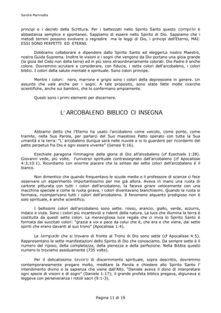 Sandra Marinsalta



principi e i decreti della Scrittura. Per i battezzati nello Spirito Santo questo compito è
abbastanza semplice e spontaneo. Sappiamo di essere nello Spirito di Dio. Sappiamo che i
metodi terreni possono evolvere o regredire ma le leggi di Dio, i principi dell’Eterno, MAI:
ESSI SONO PERFETTI ED ETERNI.

         Dobbiamo collaborare e dipendere dallo Spirito Santo ed eleggerLo nostro Maestro,
nostra Guida Suprema. Inoltre le visioni e i sogni che vengono da Dio portano una gioia grande
(la gioia del Cielo non della terra) ed in più sono straordinariamente colorati. Dio Padre è anche
colore. Dovremmo scrutare e considerare, con fiducia, i sette colori dell’arcobaleno, i colori
biblici. I colori della salute mentale e spirituale. Sono colori principe.

        Mentre i colori: nero, marrone e grigio sono i colori della depressione in genere. Un
assunto che vale anche per i sogni. A tale proposito, sono state fatte molte ricerche
scientifiche, anche sui bambini, che lo confermano ampiamente.

        Questi sono i primi elementi per discernere.



                      L’ ARCOBALENO BIBLICO CI INSEGNA


       Abbiamo detto che l’Eterno ha usato l’arcobaleno come veicolo, come ponte, come
tramite, nella Sua Parola, per parlarci del Suo maestoso Patto operato con tutta la Sua
umanità e la terra: “L’ arcobaleno dunque sarà nelle nuvole e io lo guarderò per ricordarmi del
patto perpetuo fra Dio e ogni essere vivente” (Genesi 9:16).

       Ezechiele paragona l’immagine della gloria di Dio all’arcobaleno (cf Ezechiele 1:28).
Giovanni vede, più volte, l’universo spirituale contrassegnato dall’arcobaleno (cf Apocalisse
4:3;10:1). Ricordiamo con enorme piacere che la sintesi dei sette colori dell’arcobaleno è il
bianco.

       Non dimentico che quando frequentavo le scuole medie e il professore di scienze ci fece
osservare un esperimento importantissimo per me già allora. Aveva in mano una ruota di
cartone pitturata con tutti i colori dell’arcobaleno, la faceva girare velocemente con una
macchina speciale e come la ruota girava, i colori diventavano bianchissimi. Quando la ruota si
fermava, ricomparivano tutti i colori dell’arcobaleno. Il fenomeno alquanto prodigioso non è
solo spirituale, è anche scientifico.

         I bellissimi colori dell’arcobaleno sono sette: rosso, arancio, giallo, verde, azzurro,
indaco e viola. Sono i colori più incantevoli e ridenti della natura. La luce che illumina la terra è
costituita da questi sette colori. La meravigliosa luce regale che ci invia lo Spirito Santo è
formata dai succitati colori: “grazia a voi e pace da colui che è, che era e che viene, dai sette
spiriti che erano davanti al suo trono” (Apocalisse 1:4).

      Le lampade che si trovano di fronte al Trono di Dio sono sette (cf Apocalisse 4:5).
Rappresentano le sette manifestazioni dello Spirito di Dio che conosciamo. Da sempre sette è il
numero del riposo, della completezza, della pienezza e della perfezione. Nella Bibbia questo
numero lo troviamo assiduamente (735 volte).

       Per il delicatissimo lavoro di discernimento spirituale, sopra descritto, dovremmo
contemporaneamente pregare molto, meditare la Parola e chiedere allo Spirito Santo l’
intendimento divino e la sapienza che viene dall’Alto. “Daniele aveva il dono di interpretare
ogni specie di visioni e di sogni” (Daniele 1:17); il grande profeta biblico pregava, digiunava e
leggeva con perseveranza i rotoli sacri (9:1-3).




                                          Pagina 11 di 19
 