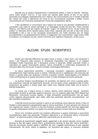 Sandra Marinsalta



      Daniele era un essere integralmente e interamente eletto, il Cielo lo chiama: “Daniele,
uomo molto amato” (10:11). Il suo cuore era ispirato dallo Spirito di Dio. Il suo spirito
personale era collegato costantemente con l’ Eterno. Noi comunichiamo con il mondo materiale
per mezzo del corpo e dell’anima con tutte le loro innumerevoli proprietà e abilità. Invece
comunichiamo con l’universo spirituale per mezzo del pregiatissimo spirito.

        I libri accademici ci comunicano che il sogno con tutte le sue peculiari caratteristiche è
universale e per tutte le culture spirituali è un messaggio inviato dal loro Dio. ”Saul consultò
l’Eterno, ma l’Eterno non gli rispose né tramite i sogni, né mediante l’urim, né per mezzo dei
profeti” (1 Samuele 28:6). Questo passo molto triste, riguardo alla vita del re Saul che aveva
disubbidito a Dio e non si era ravveduto sinceramente, ma molto istruttivo per chi legge
accuratamente e scrupolosamente la Parola, ci suggerisce che a quel tempo i sogni erano come
le profezie e le rivelazioni da Dio. Anche il termine urim significa rivelazione, verità e luce.




                      ALCUNI STUDI SCIENTIFICI

        Esiste una notevole differenza tra sogni onirici e visioni. I sogni sono i più conosciuti e
anche i più frequenti nelle persone. E’ pressoché impossibile non sognare: è un bisogno
fisiologico molto importante per il benessere umano in generale. Difatti scienziati medici e
ricercatori, di questo interessante settore, hanno dimostrato e confermato ampiamente la
rilevanza della vita onirica per la salute mentale e psicologica dell’essere.

       In alcuni esperimenti scientifici, i neurologi ricercatori, toglievano parzialmente o
completamente negli individui presi in esame, l’attività onirica e costatavano che trascorso del
tempo in questo stato essi andavano incontro a squilibri mentali. Quest’aspetto ci fa riflettere
molto sull’importanza di questo fenomeno umano a livello fisiologico ed anche spirituale.

        La scienza medica neurofisiologica ha accertato, da ottanta anni circa a questa parte,
con macchinari ricercati ed esperimenti accurati, che noi esseri umani sogniamo tutte le notti;
produciamo da quattro a cinque sogni ogni notte circa, dipende anche dalle ore di sonno e
dall’età anagrafica.

         La mente con il sogno onirico si ristora, elimina scorie psichiche, tossine psichiche
accumulate durante la giornata appena trascorsa. Con la scoperta della fase REM (Rapid Eye
Movement: movimento oculare rapido), è stato dimostrato scientificamente, che gli esseri
umani sognano attraversando, ogni notte, delle fasi particolari descritte accuratamente nei
libri scientifici accademici.

       L’attività onirica avviene quando il sonno è più profondo come descrive anche il libro di
Giobbe e come asserisce copiosamente oggi la ricerca scientifica. Ci sono persone che dicono di
non sognare per niente, il motivo è che non ricordano e anche perché non sono ben aggiornate
in questo interessante ambito e su quello che accade all’essere umano nella sua interiorità.

       Alcuni non ricordano perché non prestano attenzione a questa misteriosa e avvincente
manifestazione della vita personale. “Prestare attenzione a un fenomeno attiva il fenomeno
stesso”: un aforisma pratico molto aderente e pertinente per la vita onirica.

       Durante gli esperimenti soggetti adulti, agganciati a dei sensori speciali, erano svegliati
durante le fasi del sogno (sonno Rem), precisamente durante la fase del “sonno profondo”,
fase del movimento oculare rapido e nell’80% dei casi i soggetti dichiaravano di aver sognato
intensamente. Gli occhi, dietro le palpebre, nel momento del sogno, si muovono andando


                                         Pagina 12 di 19
 
