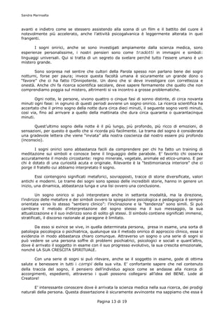 Sandra Marinsalta



avanti e indietro come se stessero assistendo alla scena di un film e il battito del cuore è
notevolmente più accelerato, anche l’attività psicogalvanica è leggermente alterata in quei
frangenti.

       I sogni onirici, anche se sono investigati ampiamente dalla scienza medica, sono
esperienze personalissime, i nostri pensieri sono come tradotti in immagini e simboli:
linguaggi universali. Qui si tratta di un segreto da svelare perché tutto l’essere umano è un
mistero grande.

       Sono sorpresa nel sentire che cultori della Parola spesso non parlano bene dei sogni
notturni, forse per paura; invece questa facoltà umana è sicuramente un grande dono o
“favore” che ci ha fatto l’Onnipotente. Un dono che si deve investigare con correttezza e
onestà. Anche chi fa ricerca scientifica secolare, deve sapere fermamente che quello che non
comprendiamo poggia sul mistero, altrimenti si va incontro a grosse problematiche.

       Ogni notte, le persone, vivono quattro o cinque fasi di sonno distinte, di circa novanta
minuti ogni fase: in ognuno di questi periodi avviene un sogno onirico. La ricerca scientifica ha
accertato che il primo sogno della notte dura circa dieci minuti, il seguente sogno venti minuti,
cosi via, fino ad arrivare a quello della mattinata che dura circa quaranta o quarantacinque
minuti.

       Quest’ultimo sogno della notte è il più lungo, più profondo, più ricco di emozioni, di
sensazioni, per questo è quello che si ricorda più facilmente. La trama del sogno è considerata
una gradevole lettera che viene “inviata” alla nostra coscienza dal nostro essere più profondo
(inconscio).

       I sogni onirici sono abbastanza facili da comprendere per chi ha fatto un training di
meditazione sui simboli e conosce bene il linguaggio delle parabole. E’ favorito chi osserva
accuratamente il mondo circostante: regno minerale, vegetale, animale ed etico-umano. E per
chi è dotato di una curiosità acuta e originale. Rilevante è la “testimonianza interiore” che ci
porge il fratello cui abbiamo interpretato il sogno.

        Essi contengono significati metaforici, sovrapposti, tracce di storie diversificate, valori
antichi e moderni. Le trame dei sogni sono spesso delle incredibili storie, hanno in genere un
inizio, una dinamica, abbastanza lunga e una lisi ovvero una conclusione.

         Un sogno onirico si può interpretare anche in settanta modalità, ma la direzione,
l’indirizzo delle metafore e dei simboli ovvero la spiegazione psicologica e pedagogica è sempre
orientata verso lo stesso “sentiero clinico”: l’inclinazione e la “tendenza” sono simili. Si può
cambiare il metodo d’interpretazione del sogno stesso ma il suo messaggio, la sua
attualizzazione e il suo indirizzo sono di solito gli stessi. Il simbolo contiene significati immensi,
stratificati, il discorso razionale al paragone è limitato.

       Da esso si evince se vive, in quella determinata persona, presa in esame, una sorta di
patologia psicologica o psichiatrica, qualunque sia il metodo onirico di approccio clinico, essa si
evidenzia in modo abbastanza chiaro comunque. Attraverso un sogno o una serie di sogni si
può vedere se una persona soffre di problemi psichiatrici, psicologici e sociali e quant’altro,
dove è arrivato il soggetto in esame con il suo progresso evolutivo, la sua crescita emozionale,
nonché LA SUA CRESCITA SPIRITUALE.

       Con una serie di sogni si può    rilevare, anche se il soggetto in esame, gode di ottima
salute e benessere in tutti i campi     della sua vita. E’ confortante sapere che nel contenuto
della traccia del sogno, il pensiero    dell’individuo agisce come se andasse alla ricerca di
accorgimenti, espedienti, attraverso    i quali possono collegarsi all’idea del BENE. Lode al
Creatore!

       E’ interessante conoscere dove è arrivata la scienza medica nella sua ricerca, dei prodigi
naturali della persona. Questa dissertazione è sicuramente avvincente ma sappiamo che essa è

                                          Pagina 13 di 19
 