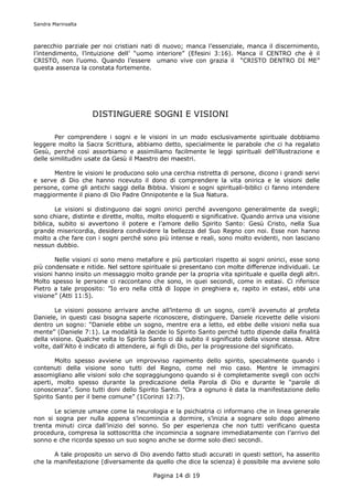 Sandra Marinsalta



parecchio parziale per noi cristiani nati di nuovo; manca l’essenziale, manca il discernimento,
l’intendimento, l’intuizione dell’ “uomo interiore” (Efesini 3:16). Manca il CENTRO che è il
CRISTO, non l’uomo. Quando l’essere umano vive con grazia il “CRISTO DENTRO DI ME”
questa assenza la constata fortemente.




                    DISTINGUERE SOGNI E VISIONI

        Per comprendere i sogni e le visioni in un modo esclusivamente spirituale dobbiamo
leggere molto la Sacra Scrittura, abbiamo detto, specialmente le parabole che ci ha regalato
Gesù, perché così assorbiamo e assimiliamo facilmente le leggi spirituali dell’illustrazione e
delle similitudini usate da Gesù il Maestro dei maestri.

      Mentre le visioni le producono solo una cerchia ristretta di persone, dicono i grandi servi
e serve di Dio che hanno ricevuto il dono di comprendere la vita onirica e le visioni delle
persone, come gli antichi saggi della Bibbia. Visioni e sogni spirituali-biblici ci fanno intendere
maggiormente il piano di Dio Padre Onnipotente e la Sua Natura.

        Le visioni si distinguono dai sogni onirici perché avvengono generalmente da svegli;
sono chiare, distinte e dirette, molto, molto eloquenti e significative. Quando arriva una visione
biblica, subito si avvertono il potere e l’amore dello Spirito Santo: Gesù Cristo, nella Sua
grande misericordia, desidera condividere la bellezza del Suo Regno con noi. Esse non hanno
molto a che fare con i sogni perché sono più intense e reali, sono molto evidenti, non lasciano
nessun dubbio.

        Nelle visioni ci sono meno metafore e più particolari rispetto ai sogni onirici, esse sono
più condensate e nitide. Nel settore spirituale si presentano con molte differenze individuali. Le
visioni hanno insito un messaggio molto grande per la propria vita spirituale e quella degli altri.
Molto spesso le persone ci raccontano che sono, in quei secondi, come in estasi. Ci riferisce
Pietro a tale proposito: ”Io ero nella città di Ioppe in preghiera e, rapito in estasi, ebbi una
visione” (Atti 11:5).

        Le visioni possono arrivare anche all’interno di un sogno, com’è avvenuto al profeta
Daniele, in questi casi bisogna saperle riconoscere, distinguere. Daniele ricevette delle visioni
dentro un sogno: “Daniele ebbe un sogno, mentre era a letto, ed ebbe delle visioni nella sua
mente” (Daniele 7:1). La modalità la decide lo Spirito Santo perché tutto dipende dalla finalità
della visione. Qualche volta lo Spirito Santo ci dà subito il significato della visone stessa. Altre
volte, dall’Alto è indicato di attendere, ai figli di Dio, per la progressione del significato.

        Molto spesso avviene un improvviso rapimento dello spirito, specialmente quando i
contenuti della visione sono tutti del Regno, come nel mio caso. Mentre le immagini
assomigliano alle visioni solo che sopraggiungono quando si è completamente svegli con occhi
aperti, molto spesso durante la predicazione della Parola di Dio e durante le “parole di
conoscenza”. Sono tutti doni dello Spirito Santo. ”Ora a ognuno è data la manifestazione dello
Spirito Santo per il bene comune” (1Corinzi 12:7).

       Le scienze umane come la neurologia e la psichiatria ci informano che in linea generale
non si sogna per nulla appena s’incomincia a dormire, s’inizia a sognare solo dopo almeno
trenta minuti circa dall’inizio del sonno. So per esperienza che non tutti verificano questa
procedura, compresa la sottoscritta che incomincia a sognare immediatamente con l’arrivo del
sonno e che ricorda spesso un suo sogno anche se dorme solo dieci secondi.

       A tale proposito un servo di Dio avendo fatto studi accurati in questi settori, ha asserito
che la manifestazione (diversamente da quello che dice la scienza) è possibile ma avviene solo

                                         Pagina 14 di 19
 