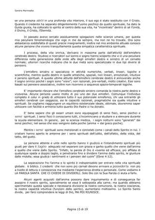 Sandra Marinsalta



se una persona abiti in una profonda vita interiore, il suo ego è stato sostituito con il Cristo.
Quando il credente ha separato diligentemente l’uomo psichico da quello spirituale, ha dato la
Guida giusta, ha collocato lo spirito al centro della sua vita, ha “incontrato” dentro di sé l’Unità,
il Divino, il Cristo, l’Eternità.

       In passato avevo cercato assiduamente spiegazioni nelle scienze umane, per questa
mia peculiare fenomenologia che vige in me da sempre, ma non ne ho trovate. Ora sono
abbastanza soddisfatta di questi precisi insegnamenti, inoltre nel mio ambiente attuale conosco
alcune persone che vivono tranquillamente questa simpatica caratteristica spirituale.

       I processi, della vita onirica, derivano in massima parte dall’attività dell’emisfero
cerebrale destro. Studiosi e ricercatori sul sonno e sogno hanno scoperto che vi è una peculiare
differenza nella generazione delle onde alfa degli emisferi destro e sinistro di un cervello
normale; ulteriori ricerche indicano che le due metà sono specializzate in due tipi diversi di
pensiero.

        L’emisfero sinistro si specializza in attività numeriche, verbali, lineari, logiche e
scientifiche, mentre quello destro in quelle artistiche, spaziali, non lineari, emozionali, intuitive
e persino spirituali. A queste ultime attività dell’emisfero cerebrale destro è annoverato anche
il sogno onirico poiché i sogni sono “visivi”, non razionali, pre-verbali, molto creativi. Essi sono
basati sul pensiero associativo, inoltre non ricorrono a sequenze spazio-temporali logiche.

        E’ importante rilevare che l’emisfero cerebrale sinistro comanda la nostra parte destra e
viceversa. Alcune persone usano molto di più uno dei due emisferi. Comunque l’individuo
completo è colui in grado di utilizzare tutto il suo potenziale emisferico, chi usa entrambi gli
emisferi cerebrali con saggezza, sia le capacità razionali, pragmatiche sia quelle intuitive e
spirituali. Se vogliamo raggiungere un equilibrio esistenziale ideale, ottimale, dovremmo saper
utilizzare con facilità e armonia tutto quanto Dio Padre ci ha donato.

        E’ bene sapere che gli esseri umani sono equipaggiati di sensi fisici, sensi psichici e
sensi spirituali. I sensi fisici li conosciamo tutti, s’incominciano a studiare e a elencare durante
la scuola elementare. In genere, per la scienza medica, i sogni notturni sono “generati” dai
sensi psichici; nel senso che essi vengono dalla psiche (anima = dal greco psiche).

        Mentre i sensi spirituali sono menzionati e connotati come i canali dello Spirito in noi. I
cristiani hanno aperto le antenne per i sensi spirituali dell’udito, dell’olfatto, della vista, del
tatto, del gusto.

        Le persone attente e unte nello spirito hanno il giudizio e l’intendimento spirituali più
giusti per dare il taglio adeguato nel separare con grazia e garbo quello che viene dall’anima
e quello che viene dallo Spirito. ”Infatti, la parola di Dio è vivente ed efficace, più affilata di
qualunque spada a doppio taglio, e penetrante fino a dividere l’anima dallo spirito, le giunture
dalle midolla; essa giudica i sentimenti e i pensieri del cuore” (Ebrei 4:12).

        La separazione fra l’anima e lo spirito è indispensabile per entrare nella vita spirituale
globale: è biblico. I credenti che non sono più carnali devono arrivare a possederla non più
a livello di lettura o conoscenza ma mediante l’esperienza diretta e personale. Come vediamo è
LA PAROLA SANTA CHE CI CHIEDE DI DIVIDERLI. Solo Dio con la Sua Parola ci aiuta a farlo.

       Alcuni agenti acquisiti dall’anima possono dare inquinamento e di conseguenza far
assopire il nostro spirito, specialmente se essa è sottoposta alla carne; ma quando abbiamo
sperimentato questa speciale e necessaria divisione la nostra comunione, la nostra coscienza,
la nostra capacità intuitiva (funzioni dello spirito), aumentano moltissimo. Lo Spirito Santo
divide, per farci comprendere le leggi di Dio, MA POI RIUNISCE.




                                          Pagina 15 di 19
 