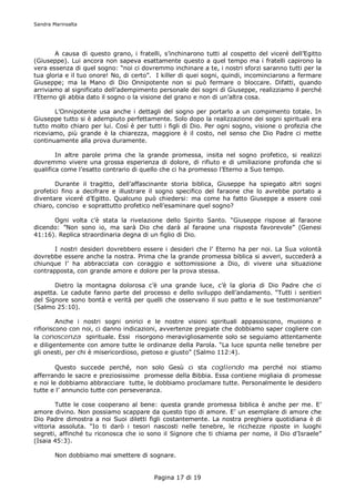 Sandra Marinsalta




       A causa di questo grano, i fratelli, s’inchinarono tutti al cospetto del viceré dell’Egitto
(Giuseppe). Lui ancora non sapeva esattamente questo a quel tempo ma i fratelli capirono la
vera essenza di quel sogno: “noi ci dovremmo inchinare a te, i nostri sforzi saranno tutti per la
tua gloria e il tuo onore! No, di certo”. I killer di quei sogni, quindi, incominciarono a fermare
Giuseppe; ma la Mano di Dio Onnipotente non si può fermare o bloccare. Difatti, quando
arriviamo al significato dell’adempimento personale dei sogni di Giuseppe, realizziamo il perché
l’Eterno gli abbia dato il sogno o la visione del grano e non di un’altra cosa.

       L’Onnipotente usa anche i dettagli del sogno per portarlo a un compimento totale. In
Giuseppe tutto si è adempiuto perfettamente. Solo dopo la realizzazione dei sogni spirituali era
tutto molto chiaro per lui. Così è per tutti i figli di Dio. Per ogni sogno, visione o profezia che
riceviamo, più grande è la chiarezza, maggiore è il costo, nel senso che Dio Padre ci mette
continuamente alla prova duramente.

        In altre parole prima che la grande promessa, insita nel sogno profetico, si realizzi
dovremmo vivere una grossa esperienza di dolore, di rifiuto e di umiliazione profonda che si
qualifica come l’esatto contrario di quello che ci ha promesso l’Eterno a Suo tempo.

       Durante il tragitto, dell’affascinante storia biblica, Giuseppe ha spiegato altri sogni
profetici fino a decifrare e illustrare il sogno specifico del faraone che lo avrebbe portato a
diventare viceré d’Egitto. Qualcuno può chiedersi: ma come ha fatto Giuseppe a essere così
chiaro, conciso e soprattutto profetico nell’esaminare quel sogno?

      Ogni volta c’è stata la rivelazione dello Spirito Santo. “Giuseppe rispose al faraone
dicendo: ”Non sono io, ma sarà Dio che darà al faraone una risposta favorevole” (Genesi
41:16). Replica straordinaria degna di un figlio di Dio.

       I nostri desideri dovrebbero essere i desideri che l’ Eterno ha per noi. La Sua volontà
dovrebbe essere anche la nostra. Prima che la grande promessa biblica si avveri, succederà a
chiunque l’ ha abbracciata con coraggio e sottomissione a Dio, di vivere una situazione
contrapposta, con grande amore e dolore per la prova stessa.

       Dietro la montagna dolorosa c’è una grande luce, c’è la gloria di Dio Padre che ci
aspetta. Le cadute fanno parte del processo e dello sviluppo dell’andamento. “Tutti i sentieri
del Signore sono bontà e verità per quelli che osservano il suo patto e le sue testimonianze”
(Salmo 25:10).

         Anche i nostri sogni onirici e le nostre visioni spirituali appassiscono, muoiono e
rifioriscono con noi, ci danno indicazioni, avvertenze pregiate che dobbiamo saper cogliere con
la conoscenza spirituale. Essi risorgono meravigliosamente solo se seguiamo attentamente
e diligentemente con amore tutte le ordinanze della Parola. “La luce spunta nelle tenebre per
gli onesti, per chi è misericordioso, pietoso e giusto” (Salmo 112:4).

        Questo succede perché, non solo Gesù ci sta cogliendo ma perché noi stiamo
afferrando le sacre e preziosissime promesse della Bibbia. Essa contiene migliaia di promesse
e noi le dobbiamo abbracciare tutte, le dobbiamo proclamare tutte. Personalmente le desidero
tutte e l’ annuncio tutte con perseveranza.

        Tutte le cose cooperano al bene: questa grande promessa biblica è anche per me. E’
amore divino. Non possiamo scappare da questo tipo di amore. E’ un esemplare di amore che
Dio Padre dimostra a noi Suoi diletti figli costantemente. La nostra preghiera quotidiana è di
vittoria assoluta. “Io ti darò i tesori nascosti nelle tenebre, le ricchezze riposte in luoghi
segreti, affinché tu riconosca che io sono il Signore che ti chiama per nome, il Dio d’Israele”
(Isaia 45:3).

        Non dobbiamo mai smettere di sognare.


                                         Pagina 17 di 19
 