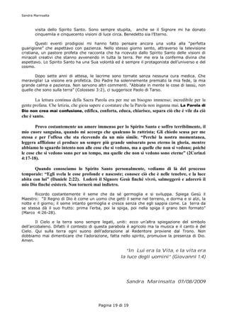 Sandra Marinsalta



        visita dello Spirito Santo. Sono sempre stupita, anche se il Signore mi ha donato
        cinquemila e cinquecento visioni di luce circa. Benedetto sia l’Eterno.

        Questi eventi prodigiosi mi hanno fatto pensare ancora una volta alla “perfetta
guarigione” che aspettavo con pazienza. Nello stesso giorno sento, attraverso la televisione
cristiana, un pastore profeta che racconta che ha ricevuto dallo Spirito Santo delle visioni di
miracoli creativi che stanno avvenendo in tutta la terra. Per me era la conferma divina che
aspettavo. Lo Spirito Santo ha una Sua volontà ed è sempre il protagonista dell’universo e del
cosmo.

       Dopo sette anni di attesa, le lacrime sono tornate senza nessuna cura medica. Che
meraviglia! La visione era profetica. Dio Padre ha solennemente premiato la mia fede, la mia
grande calma e pazienza. Non servono altri commenti. “Abbiate in mente le cose di lassù, non
quelle che sono sulla terra” (Colossesi 3:2), ci suggerisce Paolo di Tarso.

       La lettura continua della Sacra Parola era per me un bisogno immenso; incredibile per la
gente profana. Che letizia, che gioia sapere e costatare che la Parola non inganna mai. La Parola di
Dio non crea mai confusione, edifica, conforta, educa, chiarisce, separa ciò che è vile da ciò
che è santo.

       Provo costantemente un amore immenso per lo Spirito Santo e soffro terribilmente, il
mio cuore sanguina, quando mi accorgo che qualcuno lo rattrista; Gli chiedo scusa per me
stessa e per l’offesa che sta ricevendo da un mio simile. “Perché la nostra momentanea,
leggera afflizione ci produce un sempre più grande smisurato peso eterno in gloria, mentre
abbiamo lo sguardo intento non alle cose che si vedono, ma a quelle che non si vedono; poiché
le cose che si vedono sono per un tempo, ma quelle che non si vedono sono eterne” (2Corinzi
4:17-18).

       Quando conosciamo lo Spirito Santo personalmente, vediamo di là del processo
temporale: “Egli svela le cose profonde e nascoste; conosce ciò che è nelle tenebre, e la luce
abita con lui” (Daniele 2:22). Loderò il Signore Gesù finché vivrò, salmeggerò e adorerò il
mio Dio finché esisterò. Non tornerò mai indietro.

       Ricordo costantemente il seme che da sé germoglia e si sviluppa. Spiega Gesù il
Maestro: “Il Regno di Dio è come un uomo che getti il seme nel terreno, e dorma e si alzi, la
notte e il giorno; il seme intanto germoglia e cresce senza che egli sappia come. La terra da
se stessa dà il suo frutto: prima l’erba, poi la spiga, poi nella spiga il grano ben formato”
(Marco 4:26-28).

        Il Cielo e la terra sono sempre legati, uniti: ecco un’altra spiegazione del simbolo
dell’arcobaleno. Difatti il contesto di questa parabola è agricolo ma la musica e il canto è del
Cielo. Qui sulla terra ogni suono dell’adorazione al Redentore proviene dal Trono. Non
dobbiamo mai dimenticare che l’adorazione, fatta nello spirito, promuove la presenza di Dio.
Amen.

                                                        “In Lui era la Vita, e la vita era
                                                     la luce degli uomini” (Giovanni 1:4)




                                                        Sandra Marinsalta 07/08/2009




                                         Pagina 19 di 19
 