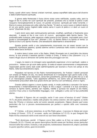 Sandra Marinsalta



Santo; questi ultimi sono i famosi cristiani nominali, spesso sopraffatti dalla paura del divenire
e dalla trasformazione spirituale.

       Il giorno della Pentecoste il fuoco divino scese come nell’Esodo; questa volta, però la
legge di Dio fu scritta nei cuori spirituali dei presenti, piuttosto che su tavole di pietra e tutti
nacquero meravigliosamente di nuovo. Un grande sorpasso spirituale per tutta l’umanità. L’
Eterno lo aveva promesso più volte nella Sua Parola: “Vi darò un cuore nuovo e metterò dentro
di voi uno spirito nuovo; toglierò dalla vostra carne il cuore di pietra e vi darò un cuore di
carne” (Ezechiele 36:26).

        I semi divini sono stati continuamente seminati, innaffiati, santificati e finalmente sono
sbocciati; il popolo di Dio è cosi nato di nuovo, germogliato dallo Spirito Santo: “Oh,
profondità della ricchezza, della sapienza e della scienza di Dio! Quanto inscrutabili sono i Suoi
giudizi e ininvestigabili le Sue vie!” (Romani 1:33). Lo Spirito Santo è lo Spirito di Verità. Lo
Spirito di Dio è uno Spirito Vivente. Che benedizione abbondante e straordinaria!

       Questa grande verità ci sta costantemente rincorrendo ma noi esseri terreni non la
sappiamo riconoscere appieno; questa solenne verità è contenuta nelle viventi e straordinarie
Parole della Sacra Scrittura.

       Il nostro bene è stare vicini a Dio Padre. Difatti l’Evangelo non è nient’altro che Amore
divino; la sua priorità è assoluta perché il Verbo è Cristo, il Verbo è Dio (Giovanni 1:1). Il
nostro rifugio sicuro è dimorare nel Cortile dove Dio passeggia con noi.

       I sogni, le visioni e le immagini sono soprattutto esperienze visive spirituali: vedere e
possedere. Vedere con gli occhi dello spirito. Si tratta di essere sommamente e integralmente
responsabili perché siamo stati scelti dall’Onnipotente per lavorare e fruire nel campo di Dio
Padre, nella Sua straordinaria vigna.

      Possedere nel terreno di Dio Padre momentaneamente, far fruttare i talenti personali
con onestà (cf Matteo 25:16), ma senza dimenticare di ri-consegnare ogni giorno tutto a Dio,
senza oblii calcolati, senza distrazioni, senza fare proselitismo, perché tutto quello che Lui ci dà
è un meraviglioso prestito. Tutto appartiene all’Eterno, noi siamo solo gli amministratori, i
momentanei procuratori delle Sue grazie divine per servirLo con correttezza, onore e rigore.

       Grande sollievo sapere e vivere questa verità, in modo profondo e concreto! Chi lavora
tenacemente e ininterrottamente per il Regno di Dio e segue i comandi e le Sue normative,
conosce lo Spirito Santo, penetra con rispetto, nobiltà e purezza nei segreti di Dio Padre;
ascolta il Suo unico e inconfondibile linguaggio; vive collegato e unito con le Sue profondità
eterne.

        “Benedirò il Signore che mi consiglia; anche il mio cuore m’istruisce di notte” (Salmo
16:7): chi presta attenzione e medita sulla propria vita onirica (oneiros: atto del sognare), sa molto
bene che l’Eterno ci istruisce anche nel nostro naturale assopimento. Oppure durante quel sonno
particolare che Lui ci procura momentaneamente per parlarci o operare delle cose veramente
importanti.

       E’ l’attimo, a dir poco misterioso, in cui Dio Padre agisce; è successo in Adamo per creare
la donna (cf Genesi 2:21). E’ avvenuto anche con Abrahamo (cf 15:12): in quei frangenti Dio
Padre Gli ha comunicato molti eventi notevoli sui suoi futuri discendenti.

       “Tutti dormivano, perché il Signore aveva fatto cadere su di loro un sonno profondo”
(1Samuele 26:12): l’Eterno usa questa meravigliosa facoltà umana per facilitare alcune particolari
missioni delle Sue schiere. Esistono, a tale proposito, testimonianze innumerevoli, ampie e profonde
in questo specifico settore, quasi inverosimili.

                                           Pagina 2 di 19
 