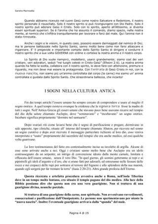 Sandra Marinsalta



        Quando abbiamo ricevuto nel cuore Gesù come nostro Salvatore e Redentore, il nostro
spirito personale è risuscitato. Solo il nostro spirito si può ricongiungere con Dio Padre. Solo il
nostro spirito può adorare Gesù il Cristo. Solo con lo spirito, aperto all’Altissimo, si diventa
esseri spirituali superiori. Se è l’anima che ha assunto il comando, diamo spazio, nella nostra
mente, al nemico che s’infiltra tranquillamente per lavorare e farci del male. Qui l’anima non è
stata rinnovata.

       Anche i sogni e le visioni, in questo caso, possono essere danneggiati dal nemico di Dio;
ma le persone battezzate nello Spirito Santo, sanno molto bene come non farsi attaccare e
ingannare. E’ il pregevole e importante compito dello Spirito Santo di dirigere e condurre il
nostro spirito che a sua volta GOVERNA con ordine e cortesia la nostra anima e il nostro corpo.

        Lo Spirito di Dio vuole riempirci, modellarci, usarci grandemente; siamo così dei veri
cristiani, veri adoratori, seduti “nei luoghi celesti in Cristo Gesù” (Efesini 2:6). La nostra anima
quando ha fatto la scelta, collabora con il nostro spirito, lo deve fare con attenzione, premura e
riguardo, ma non deve mai essere la protagonista. Con l’entrata di Gesù Cristo in noi, con la
nuova nascita, non siamo più un’anima controllata dal corpo (la carne) ma siamo un’ anima
controllata e guidata dallo Spirito Santo. Che straordinaria bellezza, che incanto!




                        I SOGNI NELLA CULTURA ANTICA

         Fin dai tempi antichi l’essere umano ha sempre cercato di comprendere e usare al meglio il
sogno onirico. A quel tempo esisteva ovunque la credenza che la signora terra fosse la madre di
tutti i sogni. Nell’Antica Grecia gli esseri umani che stavano poco bene usavano recarsi nel tempio
del dio della salute chiamato Asclepio, dove “seminavano” e “incubavano” un sogno onirico.
Incubare significa propriamente “dormire nel santuario”.

        Dopo svariati riti come lavarsi bene che è segno di purificazione e pregare, dormivano in
sale apposite, tipo cliniche, situate all’ interno del tempio chiamate Abaton, per ricevere nel sonno
un sogno curativo e dopo aver ricevuto il messaggio particolare richiesto al loro dio, esso veniva
interpretato e “usato” propriamente dal sacerdote del tempio che era anche medico, ed essi qualche
volta guarivano.

        La loro testimonianza del fatto era contestualmente incisa su tavolette di argilla. Alcune di
esse sono arrivate anche a noi. Oggi i cristiani sanno molto bene che Asclepio era un idolo
contrassegnato da un serpente; un intrigo di convenzione ideato dalla mente carnale, limitata e
offuscata dell’essere umano, senza il vero Dio. ”In quel giorno, gli uomini getteranno ai topi e ai
pipistrelli gli idoli d’argento e d’oro, che si erano fatti per adorarli; ed entreranno nelle fessure delle
rocce e nei crepacci delle rupi per sottrarsi al terrore del Signore e allo splendore della sua maestà,
quando egli sorgerà per far tremare la terra” (Isaia 2:20-21). Altra grande profezia dell’Eterno.

       Questa ricercata e artefatta procedura avveniva anche a Roma, nell’isola Tiberina
dove in un tempo molto lontano, era situato il tempio pagano del dio medico. Alla luce della
Bibbia possiamo dire che questa non era una vera guarigione. Non si trattava di una
guarigione divina, neanche parziale.

      Si trattava di una guarigione della carne, non spirituale. Non avvenivano ravvedimenti,
consacrazioni e purificazione dall’Onnipotente. Le persone non sperimentavano per niente la
“nuova nascita”. Inoltre l’eventuale guarigione arrivava dalla “sponda” del male.


                                             Pagina 4 di 19
 