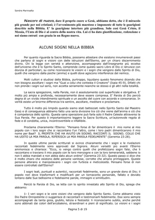 Sandra Marinsalta




       Nascere di nuovo, dare il proprio cuore a Gesù, abbiamo detto, che è il miracolo
più grande per noi cristiani; è l’avvenimento più maestoso e imponente di tutte le guarigioni
descritte nella Bibbia. E’ la guarigione interiore più grandiosa. Solo così Gesù Cristo, il
Messia, l’Unto di Dio è al centro della nostra vita. Lui ci ha dato giustificazione, redenzione e
noi siamo entrati con grazia in un Regno nuovo.


                    ALCUNI SOGNI NELLA BIBBIA

        Per quanto riguarda la Sacra Bibbia, possiamo attestare che esistono innumerevoli passi
che parlano di sogni e visioni con delle istruzioni dell’Eterno, per un chiaro discernimento
divino. Chi la legge con serietà e attenzione, accompagnato dall’Insegnante più eccelso
dell’universo che è lo Spirito Santo, comprende come questo sacro Libro di Dio ci istruisce con
dovizia di particolari, su come riconoscere le visioni e i sogni che vengono dallo Spirito di Dio,
quelli che vengono dalla psiche (anima) e quelli dove agiscono interferenze del nemico.

       Molti cultori e studiosi della Bibbia, purtroppo, liquidano questo fenomeno dicendo che
non bisogna ascoltare i sogni ma “Guai a colui che contesta il Creatore” (Isaia 45:9). Difatti chi
non prende i sogni sul serio, non accetta seriamente neanche se stesso e gli altri nella totalità.

       La sacra spiegazione, nella Parola, non è assolutamente così superficiale e sbrigativa. E’
molto più ampia e profonda, necessariamente deve essere compresa. E’ Parola di Dio perciò
degna di un vivido intendimento spirituale e un ascolto del cuore con accordo e consonanza. In
verità esiste un’enorme differenza tra sentire, ascoltare, meditare e proclamare.

       Tutto è molto più limpido quando siamo stati battezzati nello Spirito Santo dal Maestro
Gesù e di conseguenza abbiamo fatto una seria divisione tra ciò che viene dall’anima e ciò che
è competenza dello spirito. Questa sana operazione può farla solo il Padre Celeste attraverso la
Sua Parola. Per questo è importantissimo leggere la Sacra Scrittura, un’autorevole regola di
fede e di condotta, unica, incontrovertibile e infallibile.

      Proclama chiaramente l’Eterno: “Pensano forse di far dimenticare il mio nome al mio
popolo con i loro sogni che si raccontano l’un l’altro, come i loro padri dimenticarono il mio
nome per Baal? IL PROFETA CHE HA AVUTO UN SOGNO, RACCONTI IL SOGNO; COLUI CHE
HA UDITO LA MIA PAROLA, RIFERISCA LA MIA PAROLA FEDELMENTE” (Geremia 23:28).

        In queste ultime parole scritturali si evince chiaramente che i sogni e le rivelazioni
raccontati fedelmente sono approvati dal Signore. Alcuni versetti più avanti l’Eterno
ammonisce e chiarisce: “Ecco, io vengo contro quelli che profetizzano sogni falsi, che li
raccontano e traviano il mio popolo con le loro menzogne e con la loro temerarietà, sebbene io
non li abbia mandati e non abbia dato alcun ordine” (Geremia 23:32). Questo passo ci dice che
è molto chiaro che esistono delle persone vanitose, corrotte che amano primeggiare. Queste
persone alterano e manipolavano i sogni con furbizia e meticolosità. Pensano forse di non
essere controllati dall’Eterno?

       I sogni leali, puntuali e autentici, raccontati fedelmente, sono un grande dono di Dio; il
popolo non deve trasformarli e modificarli per un tornaconto personale, fallato e deviato
lontano dalle Sue bellissime e fedelissime parole, immagini e similitudini.

      Perciò la Parola di Dio, se letta con lo spirito innestato allo Spirito di Dio, spiega che
abbiamo:

      1- I veri sogni e le vere visioni che vengono dallo Spirito Santo. Come abbiamo visto
Dio Padre Onnipotente ci suggerisce di raccontarli e testimoniarli fedelmente. Essi sono sempre
accompagnati da tanta gioia, giubilo, letizia e festosità: li riconosciamo subito, anche perché
sono abbinati dai colori dell’arcobaleno, straordinari e pieni di significato. Le visioni e i sogni

                                          Pagina 5 di 19
 