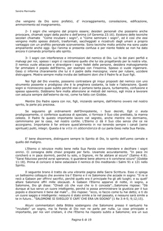 Sandra Marinsalta



che vengono da Dio sono profetici,             d’   incoraggiamento,    consolazione,   edificazione,
ammonimento ed insegnamento.

       2- I sogni che vengono dal proprio essere; desideri personali che possiamo anche
provocare, chiamati sogni della psiche o dell’anima (cf Geremia 23:16). Esistono delle tecniche
secolari chiamate “Come incubare i sogni”, e “Come seminare i sogni”, ed è così che essi
vengono molto spesso distorti, trasformati, saccheggiati e ricostruiti dagli umani a proprio
vantaggio con un profitto personale sconveniente. Sono tecniche molto antiche ma sono usate
ampiamente anche oggi. Qui l’anima si presenta confusa e per niente fedele se non ha dato
ancora il comando prioritario allo spirito.

       3- I sogni con interferenze e intromissioni del nemico di Dio. Lui fa dei piani perfidi e
malvagi per noi, spesso i sogni ci raccontano quello che lui sta progettando per la nostra vita.
Il nemico vuole attaccare e stravolgere i sogni fedeli delle persone, desidera malvagiamente
far ammalare il popolo dell’Eterno, per esempio con l’insonnia. Spesso ci vuole ingannare.
Gesù ci informa chiaramente che lui è il padre della menzogna; viene per rubare, uccidere
distruggere. Mostra sempre molta invidia dei bellissimi doni che il Padre fa ai Suoi figli.

       Noi figli del Dio vivente, possiamo contrastare gli iniqui propositi del nemico con uno
strumento possente e prodigioso che è la preghiera costante, la lode e l’adorazione. Questi
sogni si riconoscono quasi subito perché essi ci portano tanta paura, turbamento, confusione e
spesso spavento. Dobbiamo fare molta attenzione ai metodi del nemico, egli inizia a lavorare
con astuzia sempre dall’esterno da noi, come ha fatto con Giobbe.

        Mentre Dio Padre opera con noi, figli, iniziando sempre, dall’interno ovvero nel nostro
spirito, la parte più preziosa.

        Se seguiamo gli ordinamenti dell’Onnipotente, i Suoi decreti, Egli ci aiuta
prodigiosamente, ci conferisce qualcosa di speciale, ci fornisce il Suo cibo prelibato, la manna
celeste. Il Padre fa questo importante lavoro nel segreto, anche mentre noi dormiamo,
camminiamo per la casa, nel nostro cortile. L’Eterno ci dà il Suo cibo senza che ce ne
accorgiamo. Importante è far entrare quest’alimento in noi tenendo sempre i canali (sensi
spirituali) puliti, integri. Questa è la vita in abbondanza di cui parla Gesù nella Sua Parola.


       E’ bene discernere, distinguere sempre lo Spirito di Dio, lo spirito dell’uomo carnale e
quello del maligno.

        L’Eterno ci istruisce molto bene nella Sua Parola come intendere e decifrare i sogni
onirici. Ci consegna delle chiavi pregiate per farlo. Usiamole accuratamente. “In pace mi
coricherò e in pace dormirò, perché tu solo, o Signore, mi fai abitare al sicuro” (Salmo 4:8).
“Sarai fiducioso perché avrai speranza; ti guarderai bene attorno e ti coricherai sicuro” (Giobbe
11:18). Prima di coricarci è bene ostacolare il nemico di Dio meditando i Salmi 91 e 121 nello
Spirito.

        Il seguente brano è tratto da una vibrante pagina della Sacra Scrittura. Esso ci spiega
un bellissimo colloquio che avviene tra l’ Eterno e il re Salomone che accade in sogno: “Il re si
recò a Gabaon per offrirvi sacrifici, perché quello era il principale fra gli alti luoghi; e su quell’
altare Salomone offrì mille olocausti. A Gabaon l’Eterno apparve di notte, in sogno, a
Salomone, Dio gli disse: “Chiedi ciò che vuoi che io ti conceda”...Salomone rispose: “Dà
dunque al tuo servo un cuore intelligente, perché io possa amministrare la giustizia per il tuo
popolo e discernere il bene dal male”... Dio rispose: “ecco, io faccio come tu hai detto; e ti do
un cuore saggio e intelligente: nessuno è stato simile a te nel passato, e nessuno sarà simile a
te in futuro… “SALOMONE SI SVEGLIO’ E CAPI’ CHE ERA UN SOGNO” (1 Re 3:4-5; 9;12;15).

       Alcuni commentatori della Bibbia sostengono che Salomone presso il santuario ha
“incubato” un sogno, ma la Parola di Dio non ne parla per nulla. La cosa principale e
importante, per noi veri cristiani, è che l’Eterno ha risposto subito a Salomone; era un suo

                                           Pagina 6 di 19
 