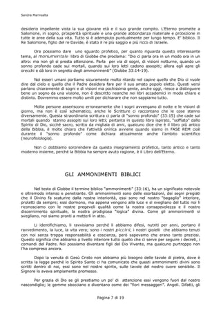 Sandra Marinsalta



desiderio impellente vista la sua giovane età e il suo grande compito. L’Eterno promette a
Salomone, in sogno, prosperità spirituale e una grande abbondanza materiale e protezione in
tutte le aree della sua vita. Tutto si è adempiuto puntualmente per lungo tempo. E’ biblico. Il
Re Salomone, figlio del re Davide, è stato il re più saggio e più ricco di Israele.

       Ora possiamo dare uno sguardo profetico, per quanto riguarda questo interessante
tema, al monumentale libro di Giobbe che proclama: ”Dio ci parla ora in un modo ora in un
altro: ma non gli si presta attenzione. Parla per via di sogni, di visioni notturne, quando un
sonno profondo cade sui mortali, quando sui loro letti cadono assopiti; allora egli apre gli
orecchi e dà loro in segreto degli ammonimenti” (Giobbe 33:14-19).

        Noi esseri umani portiamo sicuramente molto ritardo nel capire quello che Dio ci vuole
dire dal cielo e quello che il Padre desidera fare per il suo amato popolo eletto. Questi versi
parlano chiaramente di sogni e di visioni ma pochissima gente, anche oggi, riesce a distinguere
bene un sogno da una visione, non è descritto neanche nei libri accademici in modo chiaro e
distinto. Dovremmo essere molto umili per dichiarare che non sappiamo tutto.

       Molte persone asseriscono erroneamente che i sogni avvengano di notte e le visioni di
giorno, ma non è così schematico, anche le Scritture ci raccontano che le cose stanno
diversamente. Questa straordinaria scrittura ci parla di “sonno profondo” (33:15) che cade sui
mortali quando stanno assopiti sui loro letti; pertanto in questo libro ispirato, “soffiato” dallo
Spirito di Dio, sicché sacro, scritto da migliaia di anni, qualcuno dice che è il libro più antico
della Bibbia, è molto chiaro che l’attività onirica avviene quando siamo in FASE REM cioè
durante il “sonno profondo” come dichiara attualmente anche l’ambito scientifico
(neurofisiologia).

     Non ci dobbiamo sorprendere da questo insegnamento profetico, tanto antico e tanto
moderno insieme, perché la Bibbia ha sempre avuto ragione, è il Libro dell’Eterno.




                        GLI AMMONIMENTI BIBLICI

       Nel testo di Giobbe il termine biblico “ammonimenti” (33:16), ha un significato notevole
e oltremodo intenso e penetrante. Gli ammonimenti sono delle esortazioni, dei segni pregiati
che il Divino fa scaturire dalla nostra interiorità, essi sono nel nostro “bagaglio” interiore,
protetti da sempre; essi dormono, ma appena vengono alla luce e si svegliano del tutto noi li
riconosciamo con le nostre pregevoli qualità come la nostra consapevolezza e il nostro
discernimento spirituale, la nostra prodigiosa “logica” divina. Come gli ammonimenti si
svegliano, noi siamo pronti a metterli in atto.

       Li identifichiamo, li ravvisiamo perché li abbiamo difesi, nutriti per anni, portano il
ravvedimento, la luce, la vita vera; sono i nostri piccini, i nostri gioielli che abbiamo tenuti
con noi senza troppa responsabilità e coscienza, però sapevamo che erano tanto preziosi.
Questo significa che abbiamo a livello interiore tutto quello che ci serve per seguire i decreti, i
comandi del Padre. Noi possiamo diventare figli del Dio Vivente, ma qualcuno purtroppo non
l’ha compreso ancora.

        Dopo la venuta di Gesù Cristo non abbiamo più bisogno delle tavole di pietra, dove è
scritta la legge perché lo Spirito Santo ci ha comunicato che questi ammonimenti divini sono
scritti dentro di noi, essi sono nel nostro spirito, sulle tavole del nostro cuore sensibile. Il
Signore lo aveva ampiamente promesso.

      Per grazia di Dio se gli prestiamo un po’ di attenzione essi vengono fuori dal nostro
nascondiglio; le gemme sbocciano e diventano come dei “fiori messaggeri”. Angeli. Difatti, gli


                                          Pagina 7 di 19
 