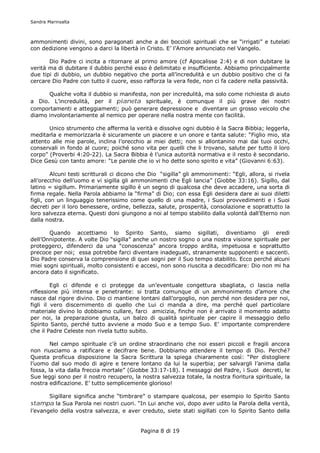 Sandra Marinsalta



ammonimenti divini, sono paragonati anche a dei boccioli spirituali che se “irrigati” e tutelati
con dedizione vengono a darci la libertà in Cristo. E’ l’Amore annunciato nel Vangelo.

       Dio Padre ci incita a ritornare al primo amore (cf Apocalisse 2:4) e di non dubitare la
verità ma di dubitare il dubbio perché esso è delimitato e insufficiente. Abbiamo principalmente
due tipi di dubbio, un dubbio negativo che porta all’incredulità e un dubbio positivo che ci fa
cercare Dio Padre con tutto il cuore, esso rafforza la vera fede, non ci fa cadere nella passività.

      Qualche volta il dubbio si manifesta, non per incredulità, ma solo come richiesta di aiuto
a Dio. L’incredulità, per il pianeta spirituale, è comunque il più grave dei nostri
comportamenti e atteggiamenti; può generare depressione e diventare un grosso veicolo che
diamo involontariamente al nemico per operare nella nostra mente con facilità.

       Unico strumento che afferma la verità e dissolve ogni dubbio è la Sacra Bibbia; leggerla,
meditarla e memorizzarla è sicuramente un piacere e un onore e tanta salute: “Figlio mio, sta
attento alle mie parole, inclina l’orecchio ai miei detti; non si allontanino mai dai tuoi occhi,
conservali in fondo al cuore; poiché sono vita per quelli che li trovano, salute per tutto il loro
corpo” (Proverbi 4:20-22). La Sacra Bibbia è l’unica autorità normativa e il resto è secondario.
Dice Gesù con tanto amore: “Le parole che io vi ho dette sono spirito e vita” (Giovanni 6:63).

         Alcuni testi scritturali ci dicono che Dio “sigilla” gli ammonimenti: “Egli, allora, si rivela
all’orecchio dell’uomo e vi sigilla gli ammonimenti che Egli lancia” (Giobbe 33:16). Sigillo, dal
latino = sigillum. Primariamente sigillo è un segno di qualcosa che deve accadere, una sorta di
firma regale. Nella Parola abbiamo la “firma” di Dio; con essa Egli desidera dare ai suoi diletti
figli, con un linguaggio tenerissimo come quello di una madre, i Suoi provvedimenti e i Suoi
decreti per il loro benessere, ordine, bellezza, salute, prosperità, consolazione e soprattutto la
loro salvezza eterna. Questi doni giungono a noi al tempo stabilito dalla volontà dall’Eterno non
dalla nostra.

       Quando accettiamo lo Spirito Santo, siamo sigillati, diventiamo gli eredi
dell’Onnipotente. A volte Dio “sigilla” anche un nostro sogno o una nostra visione spirituale per
proteggerci, difenderci da una “conoscenza” ancora troppo ardita, impetuosa e soprattutto
precoce per noi; essa potrebbe farci diventare inadeguati, stranamente supponenti e saccenti.
Dio Padre conserva la comprensione di quei sogni per il Suo tempo stabilito. Ecco perché alcuni
miei sogni spirituali, molto consistenti e accesi, non sono riuscita a decodificare: Dio non mi ha
ancora dato il significato.

         Egli ci difende e ci protegge da un’eventuale congettura sbagliata, ci lascia nella
riflessione più intensa e penetrante: si tratta comunque di un ammonimento d’amore che
nasce dal rigore divino. Dio ci mantiene lontani dall’orgoglio, non perché non desidera per noi,
figli il vero discernimento di quello che Lui ci manda a dire, ma perché quel particolare
materiale divino lo dobbiamo cullare, farci amicizia, finche non è arrivato il momento adatto
per noi, la preparazione giusta, un balzo di qualità spirituale per capire il messaggio dello
Spirito Santo, perché tutto avviene a modo Suo e a tempo Suo. E’ importante comprendere
che il Padre Celeste non rivela tutto subito.

        Nel campo spirituale c’è un ordine straordinario che noi esseri piccoli e fragili ancora
non riusciamo a ratificare e decifrare bene. Dobbiamo attendere il tempo di Dio. Perché?
Questa proficua disposizione la Sacra Scrittura la spiega chiaramente così: “Per distogliere
l’uomo dal suo modo di agire e tenere lontano da lui la superbia; per salvargli l’anima dalla
fossa, la vita dalla freccia mortale” (Giobbe 33:17-18). I messaggi del Padre, i Suoi decreti, le
Sue leggi sono per il nostro recupero, la nostra salvezza totale, la nostra fioritura spirituale, la
nostra edificazione. E’ tutto semplicemente glorioso!

        Sigillare significa anche “timbrare” o stampare qualcosa, per esempio lo Spirito Santo
stampa la Sua Parola nei nostri cuori. “In Lui anche voi, dopo aver udito la Parola della verità,
l’evangelo della vostra salvezza, e aver creduto, siete stati sigillati con lo Spirito Santo della


                                           Pagina 8 di 19
 