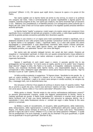 Sandra Marinsalta



promessa” (Efesini 1:13). Chi ignora quei sigilli divini, trascura le opere e le grazie di Dio
Padre.

       Noi siamo sigillati con lo Spirito Santo ed anche la vita onirica, le visioni e le profezie
che vengono dal Cielo. Tutto è contrassegnato da questa rispettabilità e dignità poiché noi
credenti, essendo progenie di Dio, non siamo più creature, ma siamo diventati figli (cf Giovanni
1:12). Abbiamo una completezza e un’identità precisa e di conseguenza piena autorità per il
Regno dei cieli. Gesù Cristo con la Sua opera compiuta ci ha regalato questa preziosa identità e
autorità spirituale.

        Lo Spirito Santo “sigilla” e preserva i nostri sogni e le nostre visioni per conoscere il loro
significato ricco e completo nel periodo più propizio; a volte subito, a volte dopo qualche tempo
perché la grande portata conoscitiva potrebbe farci diventare superbi.

        Spesso in una visione o in un sogno sono insiti svariatissimi simboli e significati, non ci
dobbiamo illudere di aver colto proprio tutta la portata “conoscitiva” anche se contestualmente
lo Spirito Santo ci ha spiegato i codici, i significati biblici. Lui ci dice solo quello che siamo
equipaggiati a comprendere in quel determinato momento della nostra crescita spirituale.
Abbiamo detto che i doni sono dello Spirito Santo, non appartengono a noi, è solo un
privilegiato prestito, uno splendido “favore” che viene dal Regno.

       Noi siamo solo dei semplici delegati terreni, dei canali dei beni celesti. Esistono gli
orgogliosi e i manipolatori spirituali; è chiaro che con questo comportamento iniquo abbiamo a
che fare con una fede emotiva, una radice velenosa e qualcuno non coperto può essere
ingannato facilmente.

       Spesso il significato di certi nostri sogni e visioni, è parziale perché Dio lo sta
proteggendo nel Suo grembo: “e ti terrò come un sigillo, perché io ti ho scelto” dice il Signore
degli eserciti” (Aggeo 2:23b). Dio Padre ci ha scelto, è innegabile: dobbiamo mantenere, in
merito, una coscienza illuminata dallo Spirito Santo, una responsabilità degna e lucida,
consapevole e retta. Dobbiamo saper attendere e avere piena fiducia del Suo operato. “Egli ha
formato il cuore di tutti” (Salmo 33:15a).

        Un’altra scrittura potente ci suggerisce: “Il Signore disse: ‘Ascoltate le mie parole. Se ci
sarà un vostro profeta, io, il Signore in visione a lui mi rivelerò, in sogno parlerò con lui”
(Numeri 12:6). Le profezie, i sogni e le visioni sono sempre in stretto accordo; se vengono da
Dio, i messaggi insiti, non si disconfermano mai.

      Dio istruisce e informa il Suo popolo di continuo in diversi modi. E’ asserito inoltre: “Egli
dà un premio a quelli che ama, mentre essi dormono” (Salmo 127:2b). “Quando ti coricherai,
non avrai paura; starai a letto e il tuo sonno sarà dolce” (Proverbi 3:24).

       Molta gente si chiede: “Perché esiste la vita onirica nell’esistenza dell’essere umano?”
Le persone genuinamente cristiane, quelle che leggono assiduamente la Parola, hanno la
risposta spirituale più giusta. Il Padre vuole prepararci, informarci in svariati modi, perché la
Sacra Scrittura non è solo una storia bellissima che annuncia la salvezza eterna, ma è
soprattutto il Libro della Rivelazione divina e i simboli dei sogni e della Parola di Dio sono
perenni e universali.

       La Bibbia ci parla di ravvedimento, di recupero, della giustificazione, della redenzione,
della restaurazione, della rigenerazione e continua santificazione dell’uomo caduto perché il
Regno, che Adamo aveva venduto al nemico, è arrivato con Gesù sulla terra. “Ravvedetevi
perché il regno dei Cieli è vicino” (Matteo 4:17) ci dice con tanta passione il Maestro: “e quelli
che ha predestinati li ha pure chiamati; e quelli che ha chiamati li ha pure giustificati; e quelli
che ha giustificati li ha pure glorificati” (Romani 8:30).




                                           Pagina 9 di 19
 