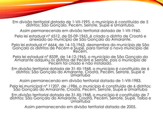 Em divisão territorial datada de 1-VII-1995, o município é constituído de 5
distritos: São Gonçalo, Pecém, Serrote, Siupé e Umarituba.
Assim permanecendo em divisão territorial datada de 1-VII-1960.
Pela lei estadual nº 6512, de 05-09-1963, é criado o distrito de Croatá e
anexado ao município de São Gonçalo do Amarante.
Pela lei estadual nº 6664, de 14-10-1963, desmembra do município de São
Gonçalo os distritos de Pecém e Siupé, para formar o novo município de
Recém.
Pela lei estadual nº 8339, de 14-12-1965, o município de São Gonçalo do
Amarante adquiriu os distritos de Pecém e Serrote, pois o município de
Pecém foi criado e não instalado.
Em divisão territorial datada de 31-XII-1968, o município é constituído de 6
distritos: São Gonçalo do Amarante, Croatá, Pecém, Serrote, Siupé e
Umarituba
Assim permanecendo em divisão territorial datada de 1-VIII-1983.
Pela lei municipal nº 11207, de -1986, o município é constituído de 6 distritos:
São Gonçalo do Amarante, Croatá, Pecém, Serrote, Siupé e Umarituba
Em divisão territorial datada de 31-XII-1968, o município é constituído de 7
distritos: São Gonçalo do Amarante, Croatá, Pecém, Serrote, Siupé, Taiba e
Umarituba
Assim permanecendo em divisão territorial datada de 2005.
 