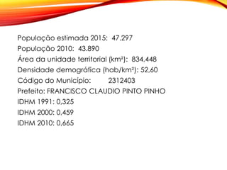 População estimada 2015: 47.297
População 2010: 43.890
Área da unidade territorial (km²): 834,448
Densidade demográfica (hab/km²): 52,60
Código do Município: 2312403
Prefeito: FRANCISCO CLAUDIO PINTO PINHO
IDHM 1991: 0,325
IDHM 2000: 0,459
IDHM 2010: 0,665
 