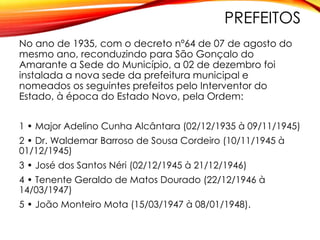 PREFEITOS
No ano de 1935, com o decreto nº64 de 07 de agosto do
mesmo ano, reconduzindo para São Gonçalo do
Amarante a Sede do Município, a 02 de dezembro foi
instalada a nova sede da prefeitura municipal e
nomeados os seguintes prefeitos pelo Interventor do
Estado, à época do Estado Novo, pela Ordem:
1 • Major Adelino Cunha Alcântara (02/12/1935 à 09/11/1945)
2 • Dr. Waldemar Barroso de Sousa Cordeiro (10/11/1945 à
01/12/1945)
3 • José dos Santos Néri (02/12/1945 à 21/12/1946)
4 • Tenente Geraldo de Matos Dourado (22/12/1946 à
14/03/1947)
5 • João Monteiro Mota (15/03/1947 à 08/01/1948).
 