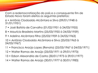 Com a redemocratização do país e o consequente fim de
Estado Novo foram eleitos os seguintes prefeitos:
6 • Antônio Clodoaldo Alcântara e Silva (09/01/1948 à
31/01/1951)
7 • José Batista de Carvalho (01/02/1951 à 24/03/1955)
8 • Maurício Brasileiro Martins (25/03/1955 à 24/03/1959)
9 • Adelino Alcântara Filho (25/03/1959 à 24/05/1963)
10 • Antônio Clodoaldo Alcântara e Silva (25/03/1963 à
24/03/1967)
11 • Francisco Araújo Lopes (Renato) (25/03/1967 à 24/03/1971)
12 • Walter Ramos de Araújo (25/03/1971 à 29/01/1973)
13 • Edson Alexandria de Castro (30/01/1973 à 29/01/1977)
14 • Walter Ramos de Araújo (30/01/1977 à 30/01/1983)
 