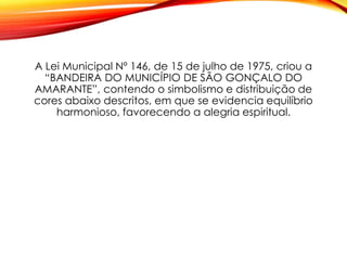 A Lei Municipal Nº 146, de 15 de julho de 1975, criou a
“BANDEIRA DO MUNICÍPIO DE SÃO GONÇALO DO
AMARANTE”, contendo o simbolismo e distribuição de
cores abaixo descritos, em que se evidencia equilíbrio
harmonioso, favorecendo a alegria espiritual.
 
