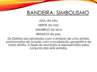 BANDEIRA: SIMBOLISMO
AZUL do céu;
VERDE do mar;
AMARELO do sol e
BRANCO da paz.
Os Distritos são retratados com o símbolo de uma estrela,
posicionados de acordo com a localização geográfica de
cada distrito. A Sede do Município é representada pelos
conjunto das sete estrelas.
 