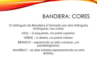 BANDIERA: CORES
O retângulo da Bandeira é formado por dois triângulos
retângulos, nas cores:
AZUL – à esquerda, na parte superior.
VERDE – à direita, na parte inferior.
BRANCO – separando os dois campos, um
paralelograma.
AMARELO – as sete estrelas representando os sete
distritos.
 