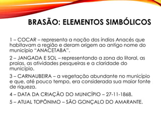 BRASÃO: ELEMENTOS SIMBÓLICOS
1 – COCAR – representa a nação dos índios Anacés que
habitavam a região e deram origem ao antigo nome do
município “ANACETABA”.
2 – JANGADA E SOL – representando a zona do litoral, as
praias, as atividades pesqueiras e a claridade do
município.
3 – CARNAUBEIRA – a vegetação abundante no município
e que, até pouco tempo, era considerada sua maior fonte
de riqueza.
4 – DATA DA CRIAÇÃO DO MUNICÍPIO – 27-11-1868.
5 – ATUAL TOPÔNIMO – SÃO GONÇALO DO AMARANTE.
 