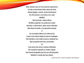 Estas várzeas que um sol cearense esposaram,
E onde a brisa festiva fala coisas de amor
Nessas plagas, outrora, revéis dominaram
Os viris Anacés, com todo o seu valor
REFRÃO
São Gonçalo, celeiro ditoso
De filhos pujantes, em palavras e ação
Recebe, ó minha terra, estes versos vibrantes
Que fluem do peito, com grande emoção.
II
As carnaúbas altivas em noite de lua
E que o luar eterno beija em doces madrigais
Vêm lembrar, com razão e para a vaidade tua,
Que és gentil noiva dos carnaubais.
III
Tuas dunas tão alvas e praias enfeitadas
De coqueiros augustos e verdes cajuais,
Tuas bravas jangadas que ao mar são lançadas
Refletem o arrojo dos teus ideais.
Letra do Prof. José Humberto de Oliveira
 