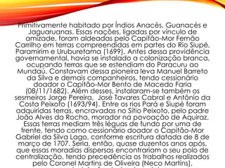 Primitivamente habitado por Índios Anacés, Guanacés e
Jaguaruanas. Essas nações, ligadas por vínculo de
amizade, foram aldeadas pelo Capitão-Mor Fernão
Carrilho em terras compreendidas em partes do Rio Siupé,
Paramirim e Uruburetama (1699). Antes dessa providência
governamental, havia se instalado a colonização branca,
ocupando terras que se estendiam do Paracuru ao
Mundaú. Constavam dessa pioneira leva Manuel Barreto
da Silva e demais companheiros, tendo cessionário
doador o Capitão-Mor Bento de Macedo Faria
(08/11/1682). Além desses, instalaram-se também os
sesmeiros Jorge Pereira, José Tavares Cabral e Antônio da
Costa Peixoto (1693/94). Entre os rios Pará e Siupé foram
adquiridas terras, encravadas no Sítio Peixoto, pelo padre
João Alves da Rocha, morador na povoação de Aquiraz.
Essas terras mediam três léguas de fundo por uma de
frente, tendo como cessionário doador o Capitão-Mor
Gabriel da Silva Lago, conforme escritura datada de 8 de
março de 1707. Seria, então, quase duzentos anos após,
que essas moradias dispersas encontrariam o seu polo de
centralização, tendo precedência os trabalhos realizados
pelo Coronel Martins de Oliveira (Neco Martins),
 