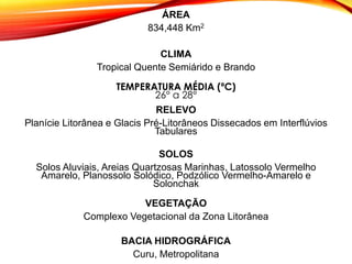 ÁREA
834,448 Km2
CLIMA
Tropical Quente Semiárido e Brando
TEMPERATURA MÉDIA (ºC)
26° a 28°
RELEVO
Planície Litorânea e Glacis Pré-Litorâneos Dissecados em Interflúvios
Tabulares
SOLOS
Solos Aluviais, Areias Quartzosas Marinhas, Latossolo Vermelho
Amarelo, Planossolo Solódico, Podzólico Vermelho-Amarelo e
Solonchak
VEGETAÇÃO
Complexo Vegetacional da Zona Litorânea
BACIA HIDROGRÁFICA
Curu, Metropolitana
 