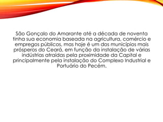 São Gonçalo do Amarante até a década de noventa
tinha sua economia baseada na agricultura, comércio e
empregos públicos, mas hoje é um dos municípios mais
prósperos do Ceará, em função da instalação de várias
indústrias atraídas pela proximidade da Capital e
principalmente pela instalação do Complexo Industrial e
Portuário do Pecém.
 