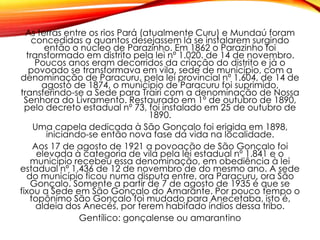 As terras entre os rios Pará (atualmente Curu) e Mundaú foram
concedidas a quantos desejassem lá se instalarem surgindo
então o núcleo de Parazinho. Em 1862 o Parazinho foi
transformado em distrito pela lei nº 1.020. de 14 de novembro.
Poucos anos eram decorridos da criação do distrito e já o
povoado se transformava em vila, sede de município, com a
denominação de Paracuru, pela lei provincial nº 1.604, de 14 de
agosto de 1874, o município de Paracuru foi suprimido,
transferindo-se a Sede para Trairi com a denominação de Nossa
Senhora do Livramento. Restaurado em 1º de outubro de 1890,
pelo decreto estadual nº 73, foi instalado em 25 de outubro de
1890.
Uma capela dedicada à São Gonçalo foi erigida em 1898,
iniciando-se então nova fase da vida na localidade.
Aos 17 de agosto de 1921 a povoação de São Gonçalo foi
elevada à categoria de vila pela lei estadual nº 1.841 e o
município recebeu essa denominação, em obediência à lei
estadual nº 1.436 de 12 de novembro de do mesmo ano. A sede
do município ficou numa disputa entre, ora Paracuru, ora São
Gonçalo. Somente a partir de 7 de agosto de 1935 é que se
fixou a Sede em São Gonçalo do Amarante. Por pouco tempo o
topônimo São Gonçalo foi mudado para Anecetaba, isto é,
aldeia dos Anecés, por terem habitado índios dessa tribo.
Gentílico: gonçalense ou amarantino
 