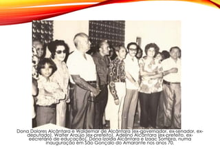 Dona Dolores Alcântara e Waldemar de Alcântara (ex-governador, ex-senador, ex-
deputado), Walter Araújo (ex-prefeito), Adelino Alcântara (ex-prefeito, ex-
eecretário de educação), Dona Izolda Alcântara e Izaac Sombra, numa
inauguração em São Gonçalo do Amarante nos anos 70.
 