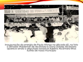 Inauguração da energia de Paulo Afonso na década 60, na foto
o Senador Waldemar de Alcântara e Dona Dolores Alcântara
aparece ainda o deputado estadual Adelino Alcântara filhos
ilustres de nosso município
 