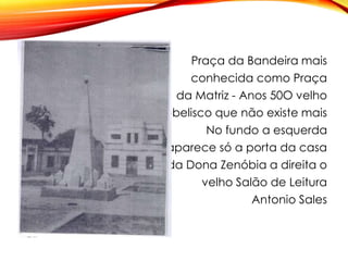Praça da Bandeira mais
conhecida como Praça
da Matriz - Anos 50O velho
obelisco que não existe mais
No fundo a esquerda
aparece só a porta da casa
da Dona Zenóbia a direita o
velho Salão de Leitura
Antonio Sales
 