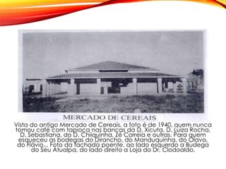 Vista do antigo Mercado de Cereais, a foto é de 1940, quem nunca
tomou café com tapioca nas bancas da D. Xicuta, D. Luiza Rocha,
D. Sebastiana, do D. Chiiquinha, Zé Correia e outras. Para quem
esqueceu as bodegas do Dirancho, do Manduquinha, do Olavo,
do Flávio... Foto da fachada poente, ao lado esquerdo a Budega
do Seu Atualpa, do lado direito a Loja do Dr. Clodoaldo.
 