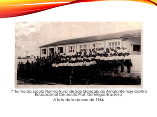 1ª Turma da Escola Normal Rural de São Gonçalo do Amarante hoje Centro
Educacional Cenecista Prof. Domingos Brasileiro
A foto data do ano de 1966
 