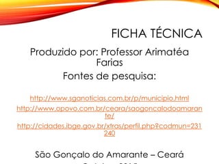 FICHA TÉCNICA
Produzido por: Professor Arimatéa
Farias
Fontes de pesquisa:
http://www.sganoticias.com.br/p/municipio.html
http://www.opovo.com.br/ceara/saogoncalodoamaran
te/
http://cidades.ibge.gov.br/xtras/perfil.php?codmun=231
240
São Gonçalo do Amarante – Ceará
 