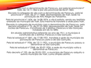 Distrito criado com a denominação de Paracuru, por pela lei provincial nº
1020, de 14-11-1862 e por ato provincial de 06-07-1863.
Elevado à categoria de vila com a denominação de Paracuru, pela lei
provincial nº 1235, de 27-11-1868, desmembrado de Trairi. Sede na
povoação de Alto Alegre do Parasinho.
Pela lei provincial nº 1604, de 14-08-1874, a vila é extinta, sendo seu território
anexado ao município de Trairi. Esta mesma lei transfere a sede para Trairi.
Elevado à categoria de município com a denominação de Paracuru, pelo
decreto estadual nº 73, de 01-10-1890, desmembrado de Trairi. Sede no
núcleo de Paracuru. Constituído de 2 distritos: Paracuru e São Gonçalo.
Instalado em 25-10-1890.
Em divisão administrativa referente ao ano de 1911, o município é
constituído de 2 distritos: Paracuru e São Gonçalo.
Pela lei estadual nº 1841, de 17-08-1921, transfere a sede do município da
povoação de Paracuru para a de São Gonçalo.
Pela lei estadual nº 1936, de 12-11-1921, o município de Paracuru passou a
denominar-se São Gonçalo.
Pela lei estadual nº 2368, de 30-07-1926, a sede do município volta a
denominar-se Paracuru.
Pelo decreto nº 193, de de 20-05-1931, o município de Paracuru adquiriu o
extinto município de Trairi, como simples distrito.
 