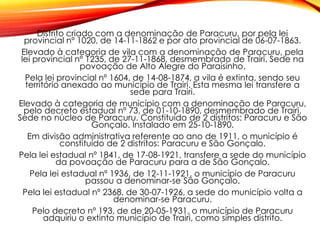 Distrito criado com a denominação de Paracuru, por pela lei
provincial nº 1020, de 14-11-1862 e por ato provincial de 06-07-1863.
Elevado à categoria de vila com a denominação de Paracuru, pela
lei provincial nº 1235, de 27-11-1868, desmembrado de Trairi. Sede na
povoação de Alto Alegre do Paraisinho.
Pela lei provincial nº 1604, de 14-08-1874, a vila é extinta, sendo seu
território anexado ao município de Trairi. Esta mesma lei transfere a
sede para Trairi.
Elevado à categoria de município com a denominação de Paracuru,
pelo decreto estadual nº 73, de 01-10-1890, desmembrado de Trairi.
Sede no núcleo de Paracuru. Constituído de 2 distritos: Paracuru e São
Gonçalo. Instalado em 25-10-1890.
Em divisão administrativa referente ao ano de 1911, o município é
constituído de 2 distritos: Paracuru e São Gonçalo.
Pela lei estadual nº 1841, de 17-08-1921, transfere a sede do município
da povoação de Paracuru para a de São Gonçalo.
Pela lei estadual nº 1936, de 12-11-1921, o município de Paracuru
passou a denominar-se São Gonçalo.
Pela lei estadual nº 2368, de 30-07-1926, a sede do município volta a
denominar-se Paracuru.
Pelo decreto nº 193, de de 20-05-1931, o município de Paracuru
adquiriu o extinto município de Trairi, como simples distrito.
 