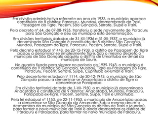 Em divisão administrativa referente ao ano de 1933, o município aparece
constituído de 8 distritos: Paracuru, Mundaú, desmembrado de Trairi,
Passagem do Tigre, Pecém, São Gonçalo, Serrote, Siupé e Trairi.
Pelo decreto nº 64, de 07-08-1935, transferiu a sede novamente de Paracuru
para São Gonçalo e deu ao município está denominação.
Em divisões territoriais datadas de 31-XII-1936 e 31-XII-1937, o município já
denominado São Gonçalo é constituído de 8 distritos: São Gonçalo,
Mundaú, Passagem do Tigre, Paracuru, Pecém, Serrote, Siupé e Trairi.
Pelo decreto estadual nº 448, de 20-12-1938, o distrito de Passagem do Tigre
passou a denominar-se simplesmente Tigre. Sob o mesmo decreto o
município de São Gonçalo adquiriu o distrito de Umarituba ex-Umari do
município de Souré.
No quadro fixado para vigorar no período de 1939-1943, o município é
constituído de 9 distritos: Sã Gonçalo, Mundaú, Tigre ex-Passagem do Tigre,
Paracuru, Pecém, Serrote, Suipé, Cuprituba ex-Umari e Trairi.
Pelo decrerto-lei estadual nº 1114, de 30-12-1943, o município de São
Gonçalo passou a denominar-se Anacetaba o distrito de Tigre a
denominar-se Paraipaba.
Em divisão territorial datada de 1-VII-1950, o município já denominado
Anacetaba é constituído de 9 distritos: Anacetaba, Mundaú, Paracuru,
Paraipaba ex-Tigre, Pecém, Serrote, Siupé, Trairi e Umarituba.
Pela lei estadual nº 1153, de 22-11-1953, o município de Anacetaba passou
a denominar-se São Gonçalo do Amarante. Sob o mesmo decreto
desmembra do município de São Gonçalo os distritos de Trairi e Mundaú,
para formar o novo município de Trairi e ainda desmembra os distritos de
Paracuru e Paraipaba, para formar no novo município de Paracuru.
 