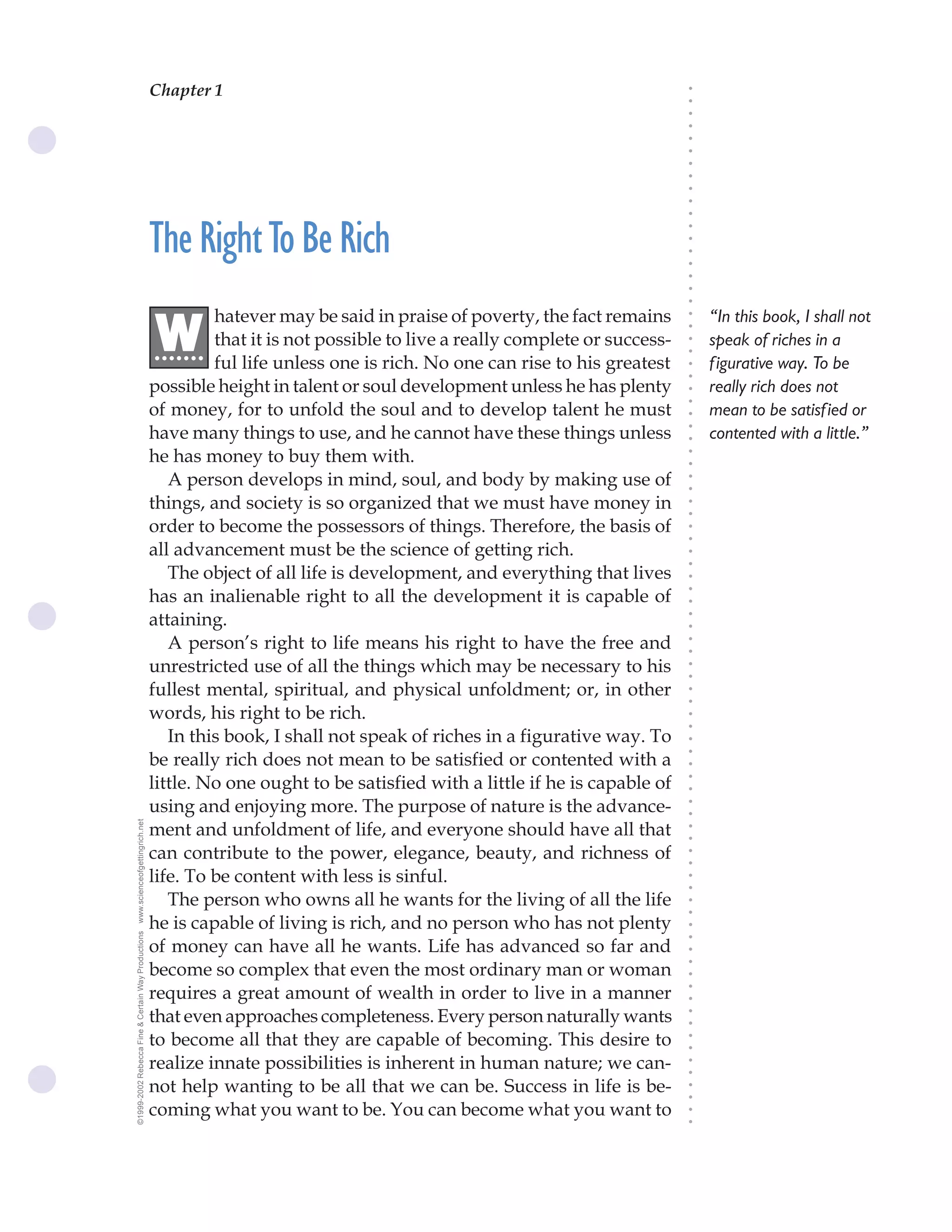 Chapter 1                                  The Science of Getting Rich 1




                                                                                                                               ○
                                                                                                                               ○
                                                                                                                               ○
                                                                                                                               ○
                                                                                                                               ○
                                                                                                                               ○
                                                                                                                               ○
                                                                                                                               ○
                                                                                                                               ○
                                                                                                                               ○
                                                                                                                               ○
                                                    The Right To Be Rich




                                                                                                                               ○
                                                                                                                               ○
                                                                                                                               ○
                                                                                                                               ○
                                                                                                                               ○
                                                                                                                               ○
                                                                                                                               ○
                                                             hatever may be said in praise of poverty, the fact remains            “In this book, I shall not




                                                                                                                               ○
                                                    .W




                                                                                                                               ○
                                                             that it is not possible to live a really complete or success-
                                                     ......                                                                        speak of riches in a




                                                                                                                               ○
                                                                                                                               ○
                                                             ful life unless one is rich. No one can rise to his greatest          f igurative way. To be




                                                                                                                               ○
                                                                                                                               ○
                                                    possible height in talent or soul development unless he has plenty             really rich does not




                                                                                                                               ○
                                                                                                                               ○
                                                    of money, for to unfold the soul and to develop talent he must                 mean to be satisf ied or




                                                                                                                               ○
                                                    have many things to use, and he cannot have these things unless




                                                                                                                               ○
                                                                                                                                   contented with a little.”




                                                                                                                               ○
                                                    he has money to buy them with.




                                                                                                                               ○
                                                                                                                               ○
                                                       A person develops in mind, soul, and body by making use of




                                                                                                                               ○
                                                                                                                               ○
                                                    things, and society is so organized that we must have money in




                                                                                                                               ○
                                                                                                                               ○
                                                    order to become the possessors of things. Therefore, the basis of




                                                                                                                               ○
                                                                                                                               ○
                                                    all advancement must be the science of getting rich.




                                                                                                                               ○
                                                                                                                               ○
                                                       The object of all life is development, and everything that lives




                                                                                                                               ○
                                                    has an inalienable right to all the development it is capable of



                                                                                                                               ○
                                                                                                                               ○
                                                    attaining.


                                                                                                                               ○
                                                                                                                               ○
                                                       A person’s right to life means his right to have the free and

                                                                                                                               ○
                                                                                                                               ○
                                                    unrestricted use of all the things which may be necessary to his
                                                                                                                               ○
                                                                                                                               ○
                                                    fullest mental, spiritual, and physical unfoldment; or, in other           ○
                                                                                                                               ○



                                                    words, his right to be rich.
                                                                                                                               ○
                                                                                                                               ○




                                                       In this book, I shall not speak of riches in a figurative way. To
                                                                                                                               ○
                                                                                                                               ○




                                                    be really rich does not mean to be satisfied or contented with a
                                                                                                                               ○




                                                    little. No one ought to be satisfied with a little if he is capable of
                                                                                                                               ○
                                                                                                                               ○




                                                    using and enjoying more. The purpose of nature is the advance-
                                                                                                                               ○
                                                                                                                               ○
www.scienceofgettingrich.net




                                                    ment and unfoldment of life, and everyone should have all that
                                                                                                                               ○
                                                                                                                               ○




                                                    can contribute to the power, elegance, beauty, and richness of
                                                                                                                               ○
                                                                                                                               ○




                                                    life. To be content with less is sinful.
                                                                                                                               ○
                                                                                                                               ○




                                                       The person who owns all he wants for the living of all the life
                                                                                                                               ○
                                                                                                                               ○




                                                    he is capable of living is rich, and no person who has not plenty
                                                                                                                               ○
©1999-2002 Rebecca Fine & Certain Way Productions




                                                                                                                               ○




                                                    of money can have all he wants. Life has advanced so far and
                                                                                                                               ○




                                                    become so complex that even the most ordinary man or woman
                                                                                                                               ○
                                                                                                                               ○




                                                    requires a great amount of wealth in order to live in a manner
                                                                                                                               ○
                                                                                                                               ○




                                                    that even approaches completeness. Every person naturally wants
                                                                                                                               ○
                                                                                                                               ○




                                                    to become all that they are capable of becoming. This desire to
                                                                                                                               ○
                                                                                                                               ○




                                                    realize innate possibilities is inherent in human nature; we can-
                                                                                                                               ○
                                                                                                                               ○




                                                    not help wanting to be all that we can be. Success in life is be-
                                                                                                                               ○
                                                                                                                               ○




                                                    coming what you want to be. You can become what you want to
                                                                                                                               ○
                                                                                                                               ○
 