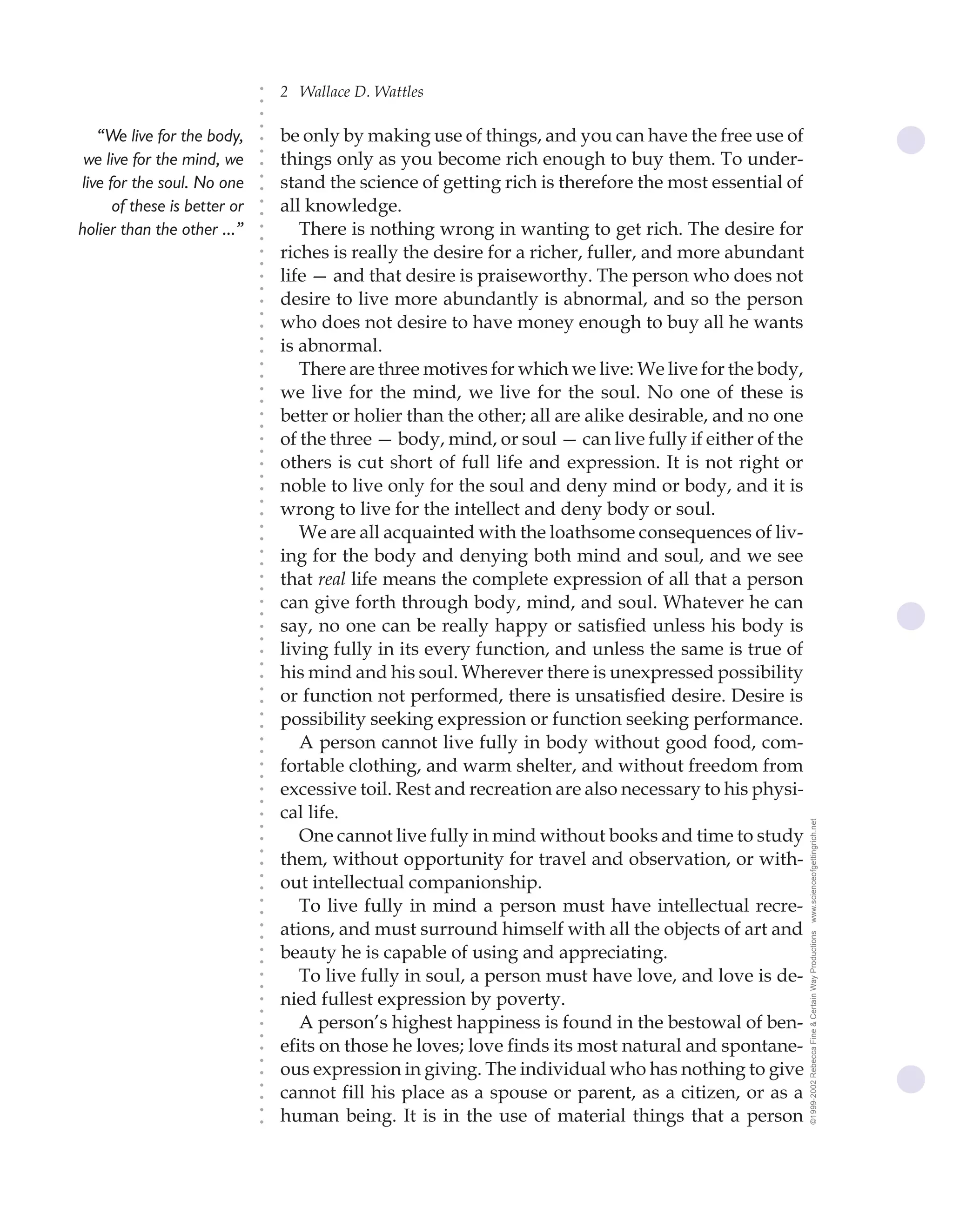 2 Wallace D. Wattles




                              ○
                              ○
                              ○
                              ○
   “We live for the body,         be only by making use of things, and you can have the free use of




                              ○
                                  things only as you become rich enough to buy them. To under-




                              ○
 we live for the mind, we




                              ○
live for the soul. No one         stand the science of getting rich is therefore the most essential of


                              ○
                              ○
      of these is better or       all knowledge.

                              ○
                              ○
holier than the other ...”           There is nothing wrong in wanting to get rich. The desire for
                              ○
                              ○
                              ○
                              ○
                                  riches is really the desire for a richer, fuller, and more abundant
                                  life — and that desire is praiseworthy. The person who does not
                              ○
                              ○




                                  desire to live more abundantly is abnormal, and so the person
                              ○
                              ○




                                  who does not desire to have money enough to buy all he wants
                              ○




                                  is abnormal.
                              ○
                              ○




                                     There are three motives for which we live: We live for the body,
                              ○
                              ○




                                  we live for the mind, we live for the soul. No one of these is
                              ○
                              ○




                                  better or holier than the other; all are alike desirable, and no one
                              ○
                              ○




                                  of the three — body, mind, or soul — can live fully if either of the
                              ○
                              ○




                                  others is cut short of full life and expression. It is not right or
                              ○
                              ○




                                  noble to live only for the soul and deny mind or body, and it is
                              ○




                                  wrong to live for the intellect and deny body or soul.
                              ○
                              ○




                                     We are all acquainted with the loathsome consequences of liv-
                              ○
                              ○




                                  ing for the body and denying both mind and soul, and we see
                              ○
                              ○




                                  that real life means the complete expression of all that a person
                              ○
                              ○




                                  can give forth through body, mind, and soul. Whatever he can
                              ○
                              ○




                                  say, no one can be really happy or satisfied unless his body is
                              ○
                              ○




                                  living fully in its every function, and unless the same is true of
                              ○
                              ○




                                  his mind and his soul. Wherever there is unexpressed possibility
                              ○




                                  or function not performed, there is unsatisfied desire. Desire is
                              ○
                              ○




                                  possibility seeking expression or function seeking performance.
                              ○
                              ○




                                     A person cannot live fully in body without good food, com-
                              ○
                              ○




                                  fortable clothing, and warm shelter, and without freedom from
                              ○
                              ○




                                  excessive toil. Rest and recreation are also necessary to his physi-
                              ○
                              ○




                                  cal life.
                              ○




                                                                                                         www.scienceofgettingrich.net
                              ○




                                     One cannot live fully in mind without books and time to study
                              ○




                                  them, without opportunity for travel and observation, or with-
                              ○
                              ○




                                  out intellectual companionship.
                              ○
                              ○




                                     To live fully in mind a person must have intellectual recre-
                              ○
                              ○




                                  ations, and must surround himself with all the objects of art and
                              ○




                                                                                                         ©1999-2002 Rebecca Fine & Certain Way Productions
                              ○




                                  beauty he is capable of using and appreciating.
                              ○
                              ○




                                     To live fully in soul, a person must have love, and love is de-
                              ○
                              ○




                                  nied fullest expression by poverty.
                              ○
                              ○




                                     A person’s highest happiness is found in the bestowal of ben-
                              ○
                              ○




                                  efits on those he loves; love finds its most natural and spontane-
                              ○
                              ○




                                  ous expression in giving. The individual who has nothing to give
                              ○




                                  cannot fill his place as a spouse or parent, as a citizen, or as a
                              ○
                              ○




                                  human being. It is in the use of material things that a person
                              ○
                              ○
 