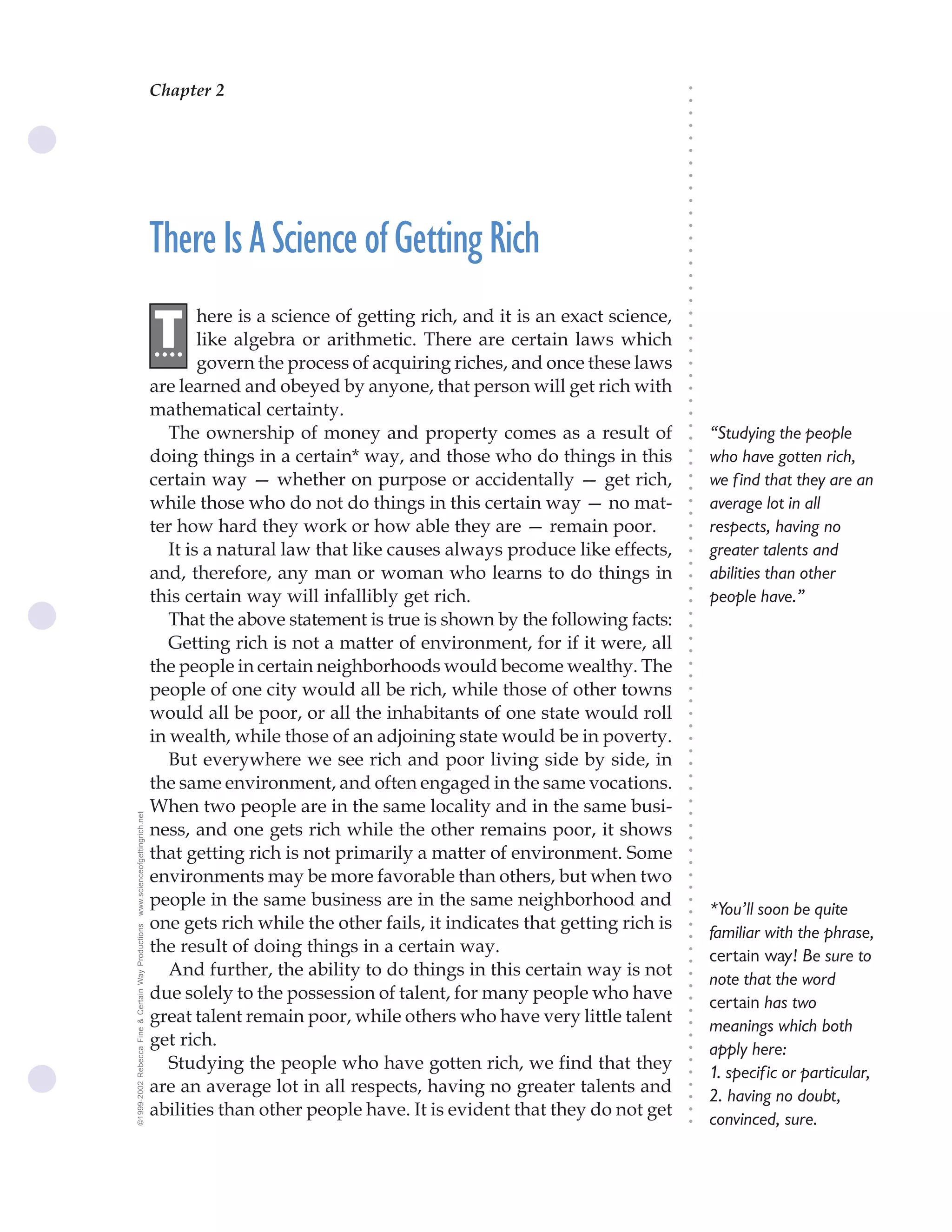 Chapter 2                                  The Science of Getting Rich 5




                                                                                                                               ○
                                                                                                                               ○
                                                                                                                               ○
                                                                                                                               ○
                                                                                                                               ○
                                                                                                                               ○
                                                                                                                               ○
                                                                                                                               ○
                                                                                                                               ○
                                                                                                                               ○
                                                                                                                               ○
                                                    There Is A Science of Getting Rich




                                                                                                                               ○
                                                                                                                               ○
                                                                                                                               ○
                                                                                                                               ○
                                                                                                                               ○
                                                                                                                               ○
                                                                                                                               ○
                                                            here is a science of getting rich, and it is an exact science,
                                                    .T




                                                                                                                               ○
                                                                                                                               ○
                                                     ...    like algebra or arithmetic. There are certain laws which




                                                                                                                               ○
                                                                                                                               ○
                                                            govern the process of acquiring riches, and once these laws




                                                                                                                               ○
                                                                                                                               ○
                                                    are learned and obeyed by anyone, that person will get rich with




                                                                                                                               ○
                                                                                                                               ○
                                                    mathematical certainty.




                                                                                                                               ○
                                                       The ownership of money and property comes as a result of




                                                                                                                               ○
                                                                                                                                   “Studying the people




                                                                                                                               ○
                                                    doing things in a certain* way, and those who do things in this                who have gotten rich,




                                                                                                                               ○
                                                                                                                               ○
                                                    certain way — whether on purpose or accidentally — get rich,                   we find that they are an




                                                                                                                               ○
                                                                                                                               ○
                                                    while those who do not do things in this certain way — no mat-                 average lot in all




                                                                                                                               ○
                                                                                                                               ○
                                                    ter how hard they work or how able they are — remain poor.                     respects, having no




                                                                                                                               ○
                                                                                                                               ○
                                                       It is a natural law that like causes always produce like effects,           greater talents and




                                                                                                                               ○
                                                                                                                               ○
                                                    and, therefore, any man or woman who learns to do things in                    abilities than other




                                                                                                                               ○
                                                    this certain way will infallibly get rich.



                                                                                                                               ○
                                                                                                                                   people have.”



                                                                                                                               ○
                                                       That the above statement is true is shown by the following facts:


                                                                                                                               ○
                                                                                                                               ○
                                                       Getting rich is not a matter of environment, for if it were, all

                                                                                                                               ○
                                                                                                                               ○
                                                    the people in certain neighborhoods would become wealthy. The
                                                                                                                               ○
                                                                                                                               ○
                                                    people of one city would all be rich, while those of other towns           ○
                                                                                                                               ○



                                                    would all be poor, or all the inhabitants of one state would roll
                                                                                                                               ○
                                                                                                                               ○




                                                    in wealth, while those of an adjoining state would be in poverty.
                                                                                                                               ○
                                                                                                                               ○




                                                       But everywhere we see rich and poor living side by side, in
                                                                                                                               ○




                                                    the same environment, and often engaged in the same vocations.
                                                                                                                               ○
                                                                                                                               ○




                                                    When two people are in the same locality and in the same busi-
                                                                                                                               ○
www.scienceofgettingrich.net




                                                                                                                               ○




                                                    ness, and one gets rich while the other remains poor, it shows
                                                                                                                               ○
                                                                                                                               ○




                                                    that getting rich is not primarily a matter of environment. Some
                                                                                                                               ○
                                                                                                                               ○




                                                    environments may be more favorable than others, but when two
                                                                                                                               ○
                                                                                                                               ○




                                                    people in the same business are in the same neighborhood and
                                                                                                                               ○




                                                                                                                                   *You’ll soon be quite
                                                                                                                               ○




                                                    one gets rich while the other fails, it indicates that getting rich is
©1999-2002 Rebecca Fine & Certain Way Productions




                                                                                                                               ○




                                                                                                                                   familiar with the phrase,
                                                                                                                               ○




                                                    the result of doing things in a certain way.
                                                                                                                               ○




                                                                                                                                   certain way! Be sure to
                                                                                                                               ○




                                                       And further, the ability to do things in this certain way is not            note that the word
                                                                                                                               ○




                                                    due solely to the possession of talent, for many people who have
                                                                                                                               ○




                                                                                                                                   certain has two
                                                                                                                               ○




                                                    great talent remain poor, while others who have very little talent
                                                                                                                               ○




                                                                                                                                   meanings which both
                                                                                                                               ○




                                                    get rich.
                                                                                                                               ○




                                                                                                                                   apply here:
                                                                                                                               ○




                                                       Studying the people who have gotten rich, we find that they
                                                                                                                               ○




                                                                                                                                   1. specific or particular,
                                                                                                                               ○




                                                    are an average lot in all respects, having no greater talents and
                                                                                                                               ○




                                                                                                                                   2. having no doubt,
                                                                                                                               ○




                                                    abilities than other people have. It is evident that they do not get
                                                                                                                               ○




                                                                                                                                   convinced, sure.
                                                                                                                               ○
 