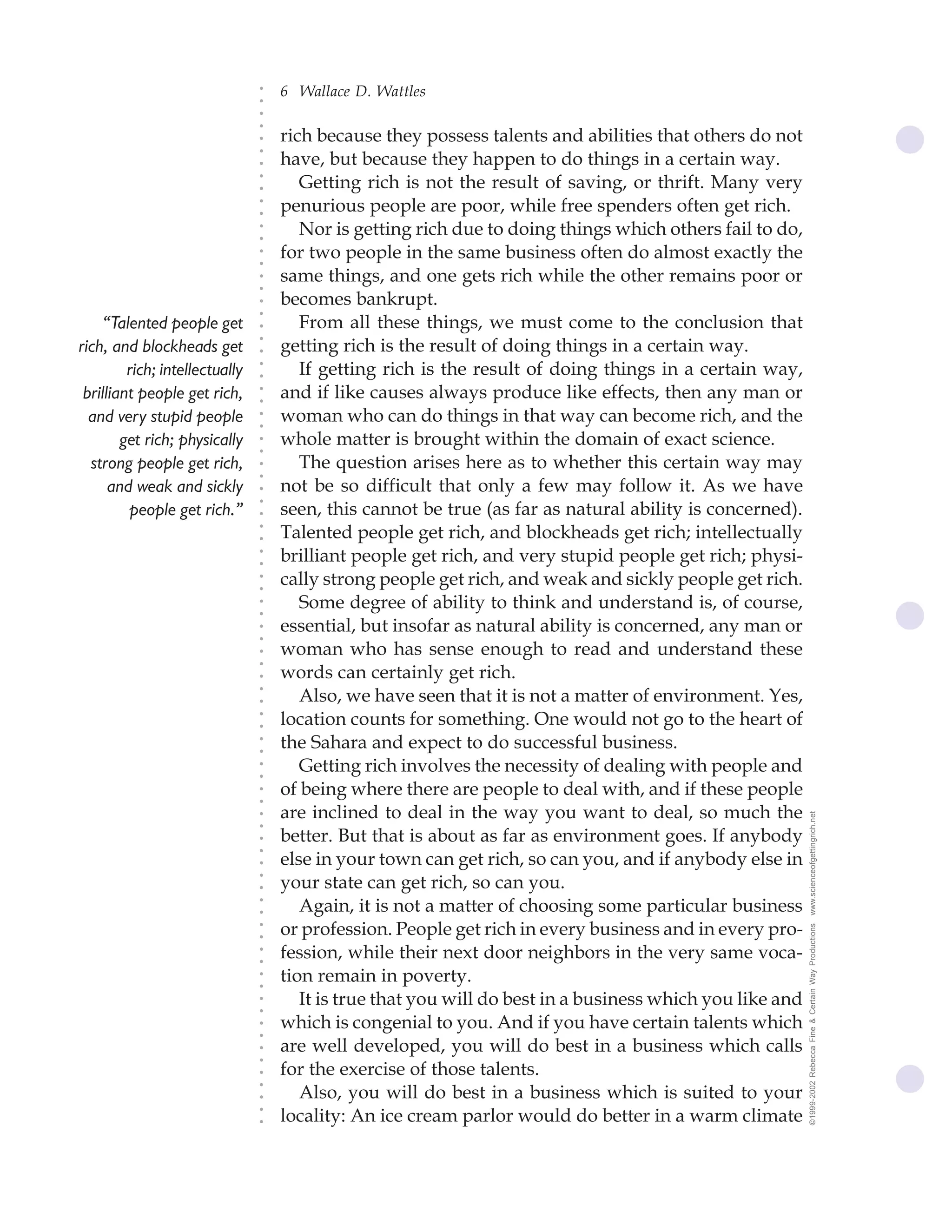 6 Wallace D. Wattles




                                ○
                                ○
                                ○
                                ○
                                    rich because they possess talents and abilities that others do not




                                ○
                                    have, but because they happen to do things in a certain way.




                                ○
                                ○
                                       Getting rich is not the result of saving, or thrift. Many very


                                ○
                                ○
                                    penurious people are poor, while free spenders often get rich.

                                ○
                                ○
                                       Nor is getting rich due to doing things which others fail to do,
                                ○
                                ○
                                ○
                                ○
                                    for two people in the same business often do almost exactly the
                                    same things, and one gets rich while the other remains poor or
                                ○
                                ○




                                    becomes bankrupt.
                                ○
                                ○




    “Talented people get               From all these things, we must come to the conclusion that
                                ○




                                    getting rich is the result of doing things in a certain way.
                                ○




rich, and blockheads get
                                ○




         rich; intellectually          If getting rich is the result of doing things in a certain way,
                                ○
                                ○




 brilliant people get rich,         and if like causes always produce like effects, then any man or
                                ○
                                ○




  and very stupid people            woman who can do things in that way can become rich, and the
                                ○
                                ○




        get rich; physically        whole matter is brought within the domain of exact science.
                                ○
                                ○




  strong people get rich,              The question arises here as to whether this certain way may
                                ○
                                ○




      and weak and sickly           not be so difficult that only a few may follow it. As we have
                                ○




                                    seen, this cannot be true (as far as natural ability is concerned).
                                ○




         people get rich.”
                                ○




                                    Talented people get rich, and blockheads get rich; intellectually
                                ○
                                ○




                                    brilliant people get rich, and very stupid people get rich; physi-
                                ○
                                ○




                                    cally strong people get rich, and weak and sickly people get rich.
                                ○
                                ○




                                       Some degree of ability to think and understand is, of course,
                                ○
                                ○




                                    essential, but insofar as natural ability is concerned, any man or
                                ○
                                ○




                                    woman who has sense enough to read and understand these
                                ○
                                ○




                                    words can certainly get rich.
                                ○




                                       Also, we have seen that it is not a matter of environment. Yes,
                                ○
                                ○




                                    location counts for something. One would not go to the heart of
                                ○
                                ○




                                    the Sahara and expect to do successful business.
                                ○
                                ○




                                       Getting rich involves the necessity of dealing with people and
                                ○
                                ○




                                    of being where there are people to deal with, and if these people
                                ○
                                ○




                                    are inclined to deal in the way you want to deal, so much the          www.scienceofgettingrich.net
                                ○
                                ○




                                    better. But that is about as far as environment goes. If anybody
                                ○
                                ○




                                    else in your town can get rich, so can you, and if anybody else in
                                ○




                                    your state can get rich, so can you.
                                ○
                                ○




                                       Again, it is not a matter of choosing some particular business
                                ○
                                ○




                                    or profession. People get rich in every business and in every pro-
                                                                                                           ©1999-2002 Rebecca Fine & Certain Way Productions
                                ○
                                ○




                                    fession, while their next door neighbors in the very same voca-
                                ○
                                ○




                                    tion remain in poverty.
                                ○
                                ○




                                       It is true that you will do best in a business which you like and
                                ○
                                ○




                                    which is congenial to you. And if you have certain talents which
                                ○
                                ○




                                    are well developed, you will do best in a business which calls
                                ○
                                ○




                                    for the exercise of those talents.
                                ○




                                       Also, you will do best in a business which is suited to your
                                ○
                                ○




                                    locality: An ice cream parlor would do better in a warm climate
                                ○
                                ○
 