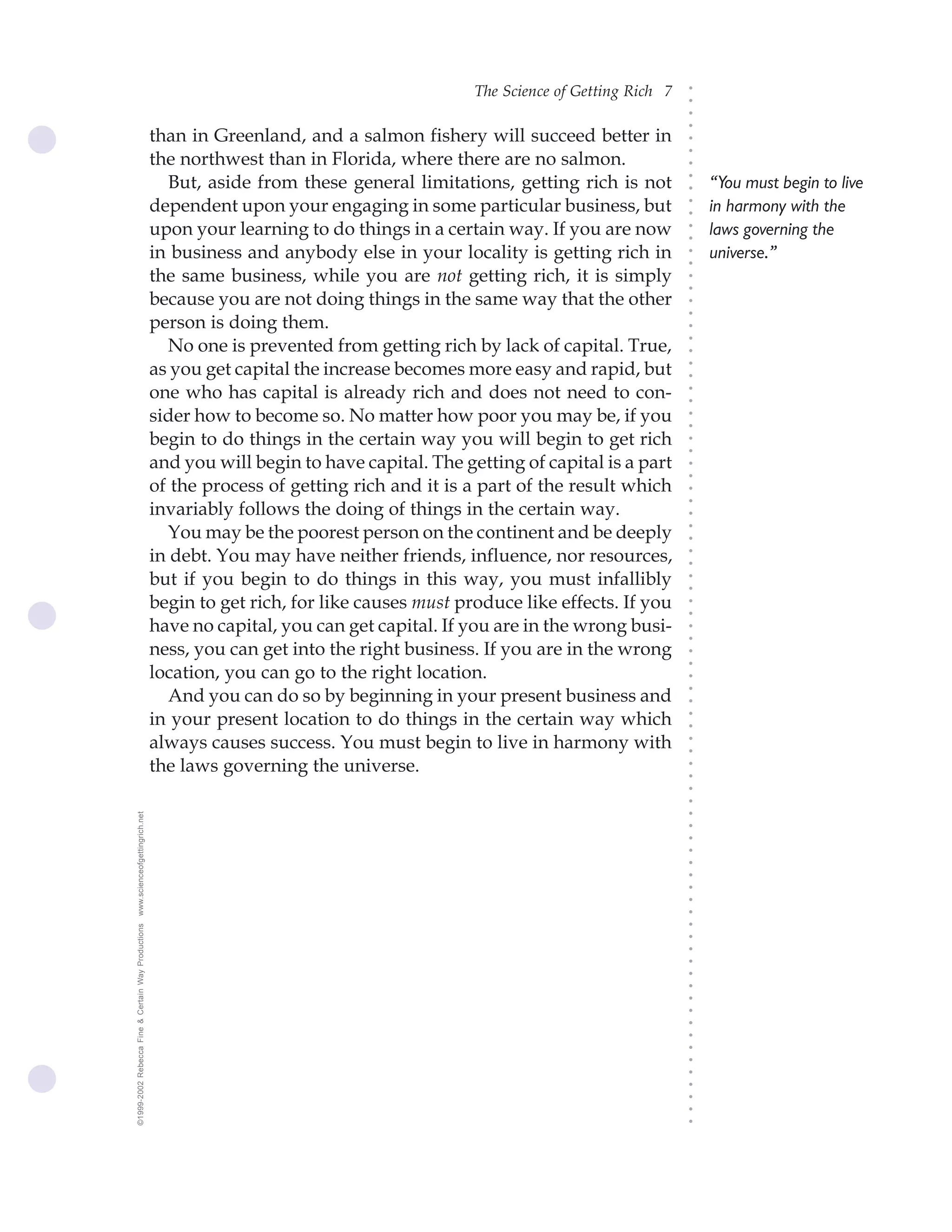 The Science of Getting Rich 7




                                                                                                                              ○
                                                                                                                              ○
                                                                                                                              ○
                                                                                                                              ○
                                                    than in Greenland, and a salmon fishery will succeed better in




                                                                                                                              ○
                                                                                                                              ○
                                                    the northwest than in Florida, where there are no salmon.




                                                                                                                              ○
                                                       But, aside from these general limitations, getting rich is not




                                                                                                                              ○
                                                                                                                                  “You must begin to live




                                                                                                                              ○
                                                    dependent upon your engaging in some particular business, but                 in harmony with the




                                                                                                                              ○
                                                                                                                              ○
                                                    upon your learning to do things in a certain way. If you are now              laws governing the




                                                                                                                              ○
                                                                                                                              ○
                                                    in business and anybody else in your locality is getting rich in              universe.”




                                                                                                                              ○
                                                                                                                              ○
                                                    the same business, while you are not getting rich, it is simply




                                                                                                                              ○
                                                                                                                              ○
                                                    because you are not doing things in the same way that the other




                                                                                                                              ○
                                                                                                                              ○
                                                    person is doing them.




                                                                                                                              ○
                                                       No one is prevented from getting rich by lack of capital. True,




                                                                                                                              ○
                                                                                                                              ○
                                                    as you get capital the increase becomes more easy and rapid, but




                                                                                                                              ○
                                                                                                                              ○
                                                    one who has capital is already rich and does not need to con-




                                                                                                                              ○
                                                                                                                              ○
                                                    sider how to become so. No matter how poor you may be, if you




                                                                                                                              ○
                                                                                                                              ○
                                                    begin to do things in the certain way you will begin to get rich




                                                                                                                              ○
                                                                                                                              ○
                                                    and you will begin to have capital. The getting of capital is a part




                                                                                                                              ○
                                                                                                                              ○
                                                    of the process of getting rich and it is a part of the result which




                                                                                                                              ○
                                                                                                                              ○
                                                    invariably follows the doing of things in the certain way.




                                                                                                                              ○
                                                       You may be the poorest person on the continent and be deeply




                                                                                                                              ○
                                                                                                                              ○
                                                    in debt. You may have neither friends, influence, nor resources,




                                                                                                                              ○
                                                                                                                              ○
                                                    but if you begin to do things in this way, you must infallibly




                                                                                                                              ○
                                                                                                                              ○
                                                    begin to get rich, for like causes must produce like effects. If you



                                                                                                                              ○
                                                                                                                              ○
                                                    have no capital, you can get capital. If you are in the wrong busi-


                                                                                                                              ○
                                                                                                                              ○
                                                    ness, you can get into the right business. If you are in the wrong
                                                                                                                              ○
                                                                                                                              ○
                                                    location, you can go to the right location.
                                                                                                                              ○
                                                       And you can do so by beginning in your present business and
                                                                                                                              ○
                                                                                                                              ○




                                                    in your present location to do things in the certain way which
                                                                                                                              ○
                                                                                                                              ○




                                                    always causes success. You must begin to live in harmony with
                                                                                                                              ○
                                                                                                                              ○




                                                    the laws governing the universe.
                                                                                                                              ○
                                                                                                                              ○
                                                                                                                              ○
                                                                                                                              ○
www.scienceofgettingrich.net




                                                                                                                              ○
                                                                                                                              ○
                                                                                                                              ○
                                                                                                                              ○
                                                                                                                              ○
                                                                                                                              ○
                                                                                                                              ○
                                                                                                                              ○
                                                                                                                              ○
©1999-2002 Rebecca Fine & Certain Way Productions




                                                                                                                              ○
                                                                                                                              ○
                                                                                                                              ○
                                                                                                                              ○
                                                                                                                              ○
                                                                                                                              ○
                                                                                                                              ○
                                                                                                                              ○
                                                                                                                              ○
                                                                                                                              ○
                                                                                                                              ○
                                                                                                                              ○
                                                                                                                              ○
                                                                                                                              ○
                                                                                                                              ○
                                                                                                                              ○
                                                                                                                              ○
 