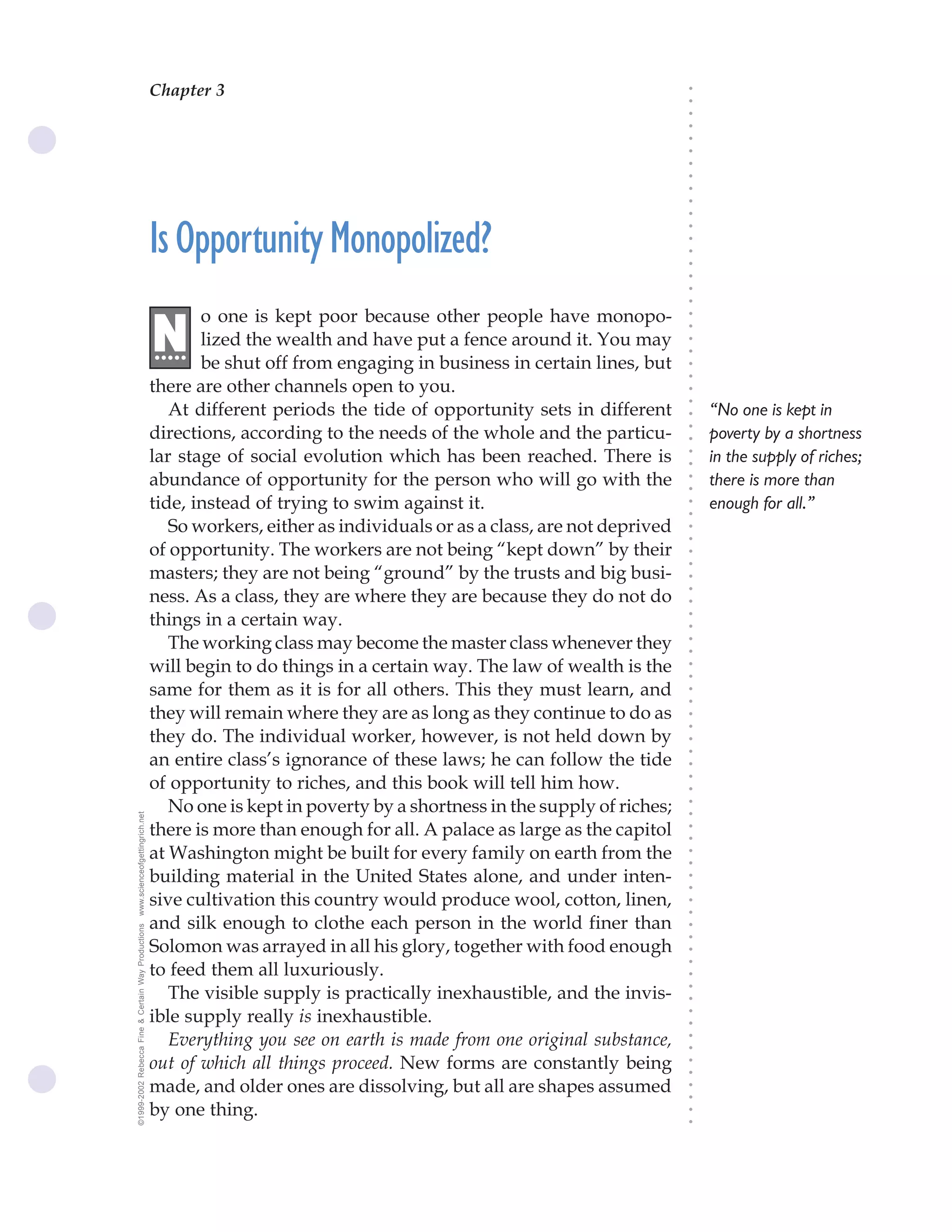 Chapter 3                                 The Science of Getting Rich 9




                                                                                                                              ○
                                                                                                                              ○
                                                                                                                              ○
                                                                                                                              ○
                                                                                                                              ○
                                                                                                                              ○
                                                                                                                              ○
                                                                                                                              ○
                                                                                                                              ○
                                                                                                                              ○
                                                                                                                              ○
                                                    Is Opportunity Monopolized?




                                                                                                                              ○
                                                                                                                              ○
                                                                                                                              ○
                                                                                                                              ○
                                                                                                                              ○
                                                                                                                              ○
                                                                                                                              ○
                                                           o one is kept poor because other people have monopo-




                                                                                                                              ○
                                                    N




                                                                                                                              ○
                                                    .....  lized the wealth and have put a fence around it. You may




                                                                                                                              ○
                                                                                                                              ○
                                                           be shut off from engaging in business in certain lines, but




                                                                                                                              ○
                                                                                                                              ○
                                                    there are other channels open to you.




                                                                                                                              ○
                                                                                                                              ○
                                                       At different periods the tide of opportunity sets in different             “No one is kept in




                                                                                                                              ○
                                                    directions, according to the needs of the whole and the particu-




                                                                                                                              ○
                                                                                                                                  poverty by a shortness




                                                                                                                              ○
                                                    lar stage of social evolution which has been reached. There is                in the supply of riches;




                                                                                                                              ○
                                                                                                                              ○
                                                    abundance of opportunity for the person who will go with the                  there is more than




                                                                                                                              ○
                                                                                                                              ○
                                                    tide, instead of trying to swim against it.                                   enough for all.”




                                                                                                                              ○
                                                                                                                              ○
                                                       So workers, either as individuals or as a class, are not deprived




                                                                                                                              ○
                                                                                                                              ○
                                                    of opportunity. The workers are not being “kept down” by their




                                                                                                                              ○
                                                                                                                              ○
                                                    masters; they are not being “ground” by the trusts and big busi-




                                                                                                                              ○
                                                    ness. As a class, they are where they are because they do not do



                                                                                                                              ○
                                                                                                                              ○
                                                    things in a certain way.


                                                                                                                              ○
                                                                                                                              ○
                                                       The working class may become the master class whenever they

                                                                                                                              ○
                                                                                                                              ○
                                                    will begin to do things in a certain way. The law of wealth is the
                                                                                                                              ○
                                                                                                                              ○
                                                    same for them as it is for all others. This they must learn, and          ○
                                                                                                                              ○



                                                    they will remain where they are as long as they continue to do as
                                                                                                                              ○
                                                                                                                              ○




                                                    they do. The individual worker, however, is not held down by
                                                                                                                              ○
                                                                                                                              ○




                                                    an entire class’s ignorance of these laws; he can follow the tide
                                                                                                                              ○




                                                    of opportunity to riches, and this book will tell him how.
                                                                                                                              ○
                                                                                                                              ○




                                                       No one is kept in poverty by a shortness in the supply of riches;
                                                                                                                              ○
www.scienceofgettingrich.net




                                                                                                                              ○




                                                    there is more than enough for all. A palace as large as the capitol
                                                                                                                              ○
                                                                                                                              ○




                                                    at Washington might be built for every family on earth from the
                                                                                                                              ○
                                                                                                                              ○




                                                    building material in the United States alone, and under inten-
                                                                                                                              ○
                                                                                                                              ○




                                                    sive cultivation this country would produce wool, cotton, linen,
                                                                                                                              ○
                                                                                                                              ○




                                                    and silk enough to clothe each person in the world finer than
©1999-2002 Rebecca Fine & Certain Way Productions




                                                                                                                              ○
                                                                                                                              ○




                                                    Solomon was arrayed in all his glory, together with food enough
                                                                                                                              ○




                                                    to feed them all luxuriously.
                                                                                                                              ○
                                                                                                                              ○




                                                       The visible supply is practically inexhaustible, and the invis-
                                                                                                                              ○
                                                                                                                              ○




                                                    ible supply really is inexhaustible.
                                                                                                                              ○
                                                                                                                              ○




                                                       Everything you see on earth is made from one original substance,
                                                                                                                              ○
                                                                                                                              ○




                                                    out of which all things proceed. New forms are constantly being
                                                                                                                              ○
                                                                                                                              ○




                                                    made, and older ones are dissolving, but all are shapes assumed
                                                                                                                              ○
                                                                                                                              ○




                                                    by one thing.
                                                                                                                              ○
                                                                                                                              ○
 