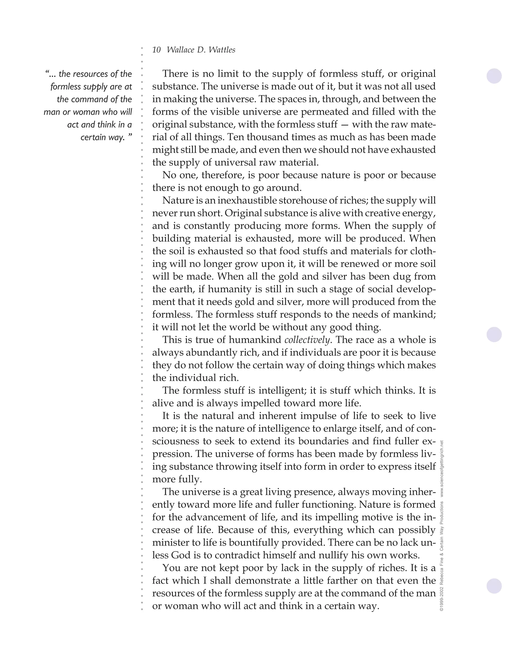 10 Wallace D. Wattles




                            ○
                            ○
                            ○
                            ○
“... the resources of the          There is no limit to the supply of formless stuff, or original




                            ○
                                substance. The universe is made out of it, but it was not all used




                            ○
  formless supply are at




                            ○
    the command of the          in making the universe. The spaces in, through, and between the


                            ○
                            ○
man or woman who will           forms of the visible universe are permeated and filled with the

                            ○
                            ○
       act and think in a       original substance, with the formless stuff — with the raw mate-
                            ○
                            ○
           certain way. ”   ○
                            ○
                                rial of all things. Ten thousand times as much as has been made
                                might still be made, and even then we should not have exhausted
                            ○
                            ○




                                the supply of universal raw material.
                            ○
                            ○




                                   No one, therefore, is poor because nature is poor or because
                            ○




                                there is not enough to go around.
                            ○
                            ○




                                   Nature is an inexhaustible storehouse of riches; the supply will
                            ○
                            ○




                                never run short. Original substance is alive with creative energy,
                            ○
                            ○




                                and is constantly producing more forms. When the supply of
                            ○
                            ○




                                building material is exhausted, more will be produced. When
                            ○
                            ○




                                the soil is exhausted so that food stuffs and materials for cloth-
                            ○
                            ○




                                ing will no longer grow upon it, it will be renewed or more soil
                            ○




                                will be made. When all the gold and silver has been dug from
                            ○
                            ○




                                the earth, if humanity is still in such a stage of social develop-
                            ○
                            ○




                                ment that it needs gold and silver, more will produced from the
                            ○
                            ○




                                formless. The formless stuff responds to the needs of mankind;
                            ○
                            ○




                                it will not let the world be without any good thing.
                            ○
                            ○




                                   This is true of humankind collectively. The race as a whole is
                            ○
                            ○




                                always abundantly rich, and if individuals are poor it is because
                            ○
                            ○




                                they do not follow the certain way of doing things which makes
                            ○




                                the individual rich.
                            ○
                            ○




                                   The formless stuff is intelligent; it is stuff which thinks. It is
                            ○
                            ○




                                alive and is always impelled toward more life.
                            ○
                            ○




                                   It is the natural and inherent impulse of life to seek to live
                            ○
                            ○




                                more; it is the nature of intelligence to enlarge itself, and of con-
                            ○
                            ○




                                sciousness to seek to extend its boundaries and find fuller ex-         www.scienceofgettingrich.net
                            ○
                            ○




                                pression. The universe of forms has been made by formless liv-
                            ○




                                ing substance throwing itself into form in order to express itself
                            ○
                            ○




                                more fully.
                            ○
                            ○




                                   The universe is a great living presence, always moving inher-
                            ○
                            ○




                                ently toward more life and fuller functioning. Nature is formed
                                                                                                        ©1999-2002 Rebecca Fine & Certain Way Productions
                            ○
                            ○




                                for the advancement of life, and its impelling motive is the in-
                            ○
                            ○




                                crease of life. Because of this, everything which can possibly
                            ○
                            ○




                                minister to life is bountifully provided. There can be no lack un-
                            ○
                            ○




                                less God is to contradict himself and nullify his own works.
                            ○
                            ○




                                   You are not kept poor by lack in the supply of riches. It is a
                            ○
                            ○




                                fact which I shall demonstrate a little farther on that even the
                            ○




                                resources of the formless supply are at the command of the man
                            ○
                            ○




                                or woman who will act and think in a certain way.
                            ○
                            ○
 